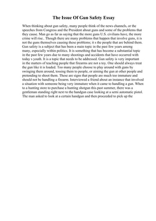 The Issue Of Gun Safety Essay
When thinking about gun safety, many people think of the news channels, or the
speeches from Congress and the President about guns and some of the problems that
they cause. Man go as far as saying that the more guns U.S. civilians have, the more
crime will rise.. Though there are many problems that happen that involve guns, it is
not the guns themselves causing these problems; it s the people that are behind them.
Gun safety is a subject that has been a main topic in the past few years among
many, especially within politics. It is something that has become a substantial topic
in the past few years due to many shootings and accidents that have occurred with
today s youth. It is a topic that needs to be addressed. Gun safety is very important
in the matters of teaching people that firearms are not a toy. One should always treat
the gun like it is loaded. Too many people choose to play around with guns by
swinging them around, tossing them to people, or aiming the gun at other people and
pretending to shoot them. These are signs that people are much too immature and
should not be handling a firearm. Interviewed a friend about an instance that involved
a situation with someone being very immature when it came to handling a gun. When
to a hunting store to purchase a hunting shotgun this past summer, there was a
gentleman standing right next to the handgun case looking at a semi automatic pistol.
The man asked to look at a certain handgun and then proceeded to pick up the
 