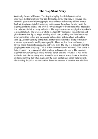The Slap Short Story
Written by Steven Millhauser, The Slap is a highly detailed short story that
showcases the theme of how fear can debilitate a town. The story is centered on a
man who goes around slapping people once and then walks away without a trace.
Each victim gives a detailed testimony to the reader throughout the story until the
slapping comes to an end. The town is very distraught over these incidents because it
is a violation of their security and safety. The slap is not so much a physical attackas it
is a mental attack. The town as a whole is affected by the fear of being slapped and
gives into that fear by no longer wearing trench coats, making sure their houses are
secure more than before and by parents walking their kids to school and picking
them up. At the beginning of the story, the town is described as a safe community
with nice houses and a wealthy demographic. There are five bedroom homes, a
private beach, horse riding academy and yacht club. The city is to the east where the
people go to work every day. This is where the first victimis assaulted. This victim is
Robert Lasher. He is assaulted while walking to his car after work. The man who
slapped him was wearing a neatly polished trench coat and looked as if was on the
wealthier side. As a wealthy man, it was the trend to wear a trench coat at the time,
so it is no surprise that when later on in the story Lasher sees a man walk towards
him wearing the jacket he attacks first. Turns out the man in the coat was mistaken
 