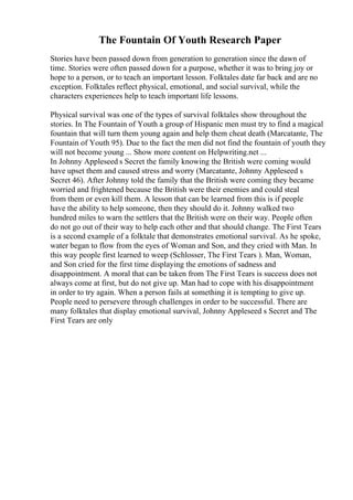 The Fountain Of Youth Research Paper
Stories have been passed down from generation to generation since the dawn of
time. Stories were often passed down for a purpose, whether it was to bring joy or
hope to a person, or to teach an important lesson. Folktales date far back and are no
exception. Folktales reflect physical, emotional, and social survival, while the
characters experiences help to teach important life lessons.
Physical survival was one of the types of survival folktales show throughout the
stories. In The Fountain of Youth a group of Hispanic men must try to find a magical
fountain that will turn them young again and help them cheat death (Marcatante, The
Fountain of Youth 95). Due to the fact the men did not find the fountain of youth they
will not become young ... Show more content on Helpwriting.net ...
In Johnny Appleseed s Secret the family knowing the British were coming would
have upset them and caused stress and worry (Marcatante, Johnny Appleseed s
Secret 46). After Johnny told the family that the British were coming they became
worried and frightened because the British were their enemies and could steal
from them or even kill them. A lesson that can be learned from this is if people
have the ability to help someone, then they should do it. Johnny walked two
hundred miles to warn the settlers that the British were on their way. People often
do not go out of their way to help each other and that should change. The First Tears
is a second example of a folktale that demonstrates emotional survival. As he spoke,
water began to flow from the eyes of Woman and Son, and they cried with Man. In
this way people first learned to weep (Schlosser, The First Tears ). Man, Woman,
and Son cried for the first time displaying the emotions of sadness and
disappointment. A moral that can be taken from The First Tears is success does not
always come at first, but do not give up. Man had to cope with his disappointment
in order to try again. When a person fails at something it is tempting to give up.
People need to persevere through challenges in order to be successful. There are
many folktales that display emotional survival, Johnny Appleseed s Secret and The
First Tears are only
 