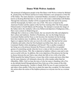 Dance With Wolves Analysis
The portrayal of Indigenous people in the film Dance with Wolves written by Michael
B., produced by Jim Wilson and Kevin Costner illustrate a new perspective of the life
of the Indian. The main character, Lieutenant Dunbar, encounters an indigenous man
known as Kicking Bird that later on, the movie will create a relationship with Dunbar.
Through this interaction, Dunbar will be accepted into the tribe and in his journey
with the Siouxpeople, he finds a new way of life. This move is based on the
American Frontier and the capture of the last Free roaming tribe f the Sioux people.
Filmed mainly in South Dakota and Wyoming. The attempt to recreate the image of
the Indian shows the similarity with every Hollywood depiction of Indigenous tribe,...
Show more content on Helpwriting.net ...
Although she is shown as a white female, she was raised in the tribe and adapted to
their culture and traditions. Similar to Pocahontas, she was the bridge between
Lieutenant Dunbar and the Sioux as she becomes the translator for the Kicking
bird, their medicine man. In addition, she was always connected back to a male
figure as it appears that her only use was to be with a man. She had lost her sense
of identity and reality when her first husband was killed, then, later on, meets
Lieutenant Dunbar while attempting to kill herself. This is another example of
her being see as the princess because the Princess is allowed the even grander
gesture of committing suicide when her lover is slain or fails to return to her after
she rescues him (Green, 704). She is depicted as helpless without a man and is only
seen as useful with one. In addition, like every depiction of the princess her having
to choose between the non Native man whom she falls in love with or her tribe.
While beautiful the Indian Princess is lesser than white women and more often than
not the main character will ultimately choose the white maiden rather than her
(Marubbio, 2006). Until we hear the story of why her name is Standing with a Fist,
as she defends herself through physical force from one of the women of the tribe
continuously harassing her. Another is Stands With Fist use of a gun to protect her
and others when another Tribe tries to attack the tepee they occupied. For that reason,
this action alters the notion of the helpless princess as everyone sees her as a woman
with
 