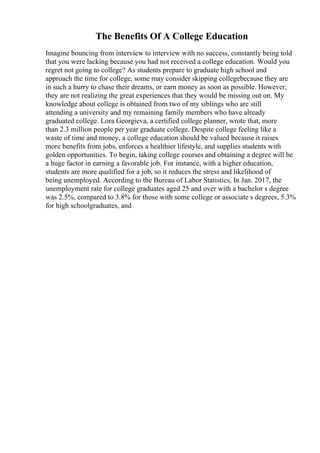 The Benefits Of A College Education
Imagine bouncing from interview to interview with no success, constantly being told
that you were lacking because you had not received a college education. Would you
regret not going to college? As students prepare to graduate high school and
approach the time for college, some may consider skipping collegebecause they are
in such a hurry to chase their dreams, or earn money as soon as possible. However,
they are not realizing the great experiences that they would be missing out on. My
knowledge about college is obtained from two of my siblings who are still
attending a university and my remaining family members who have already
graduated college. Lora Georgieva, a certified college planner, wrote that, more
than 2.3 million people per year graduate college. Despite college feeling like a
waste of time and money, a college education should be valued because it raises
more benefits from jobs, enforces a healthier lifestyle, and supplies students with
golden opportunities. To begin, taking college courses and obtaining a degree will be
a huge factor in earning a favorable job. For instance, with a higher education,
students are more qualified for a job, so it reduces the stress and likelihood of
being unemployed. According to the Bureau of Labor Statistics, In Jan. 2017, the
unemployment rate for college graduates aged 25 and over with a bachelor s degree
was 2.5%, compared to 3.8% for those with some college or associate s degrees, 5.3%
for high schoolgraduates, and
 