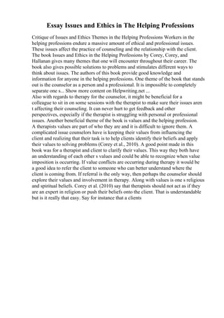 Essay Issues and Ethics in The Helping Professions
Critique of Issues and Ethics Themes in the Helping Professions Workers in the
helping professions endure a massive amount of ethical and professional issues.
These issues affect the practice of counseling and the relationship with the client.
The book Issues and Ethics in the Helping Professions by Corey, Corey, and
Hallanan gives many themes that one will encounter throughout their career. The
book also gives possible solutions to problems and stimulates different ways to
think about issues. The authors of this book provide good knowledge and
information for anyone in the helping professions. One theme of the book that stands
out is the counselor as a person and a professional. It is impossible to completely
separate one s... Show more content on Helpwriting.net ...
Also with regards to therapy for the counselor, it might be beneficial for a
colleague to sit in on some sessions with the therapist to make sure their issues aren
t affecting their counseling. It can never hurt to get feedback and other
perspectives, especially if the therapist is struggling with personal or professional
issues. Another beneficial theme of the book is values and the helping profession.
A therapists values are part of who they are and it is difficult to ignore them. A
complicated issue counselors have is keeping their values from influencing the
client and realizing that their task is to help clients identify their beliefs and apply
their values to solving problems (Corey et al., 2010). A good point made in this
book was for a therapist and client to clarify their values. This way they both have
an understanding of each other s values and could be able to recognize when value
imposition is occurring. If value conflicts are occurring during therapy it would be
a good idea to refer the client to someone who can better understand where the
client is coming from. If referral is the only way, then perhaps the counselor should
explore their values and involvement in therapy. Along with values is one s religious
and spiritual beliefs. Corey et al. (2010) say that therapists should not act as if they
are an expert in religion or push their beliefs onto the client. That is understandable
but is it really that easy. Say for instance that a clients
 