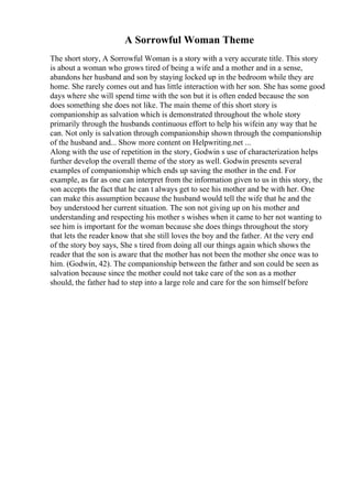 A Sorrowful Woman Theme
The short story, A Sorrowful Woman is a story with a very accurate title. This story
is about a woman who grows tired of being a wife and a mother and in a sense,
abandons her husband and son by staying locked up in the bedroom while they are
home. She rarely comes out and has little interaction with her son. She has some good
days where she will spend time with the son but it is often ended because the son
does something she does not like. The main theme of this short story is
companionship as salvation which is demonstrated throughout the whole story
primarily through the husbands continuous effort to help his wifein any way that he
can. Not only is salvation through companionship shown through the companionship
of the husband and... Show more content on Helpwriting.net ...
Along with the use of repetition in the story, Godwin s use of characterization helps
further develop the overall theme of the story as well. Godwin presents several
examples of companionship which ends up saving the mother in the end. For
example, as far as one can interpret from the information given to us in this story, the
son accepts the fact that he can t always get to see his mother and be with her. One
can make this assumption because the husband would tell the wife that he and the
boy understood her current situation. The son not giving up on his mother and
understanding and respecting his mother s wishes when it came to her not wanting to
see him is important for the woman because she does things throughout the story
that lets the reader know that she still loves the boy and the father. At the very end
of the story boy says, She s tired from doing all our things again which shows the
reader that the son is aware that the mother has not been the mother she once was to
him. (Godwin, 42). The companionship between the father and son could be seen as
salvation because since the mother could not take care of the son as a mother
should, the father had to step into a large role and care for the son himself before
 