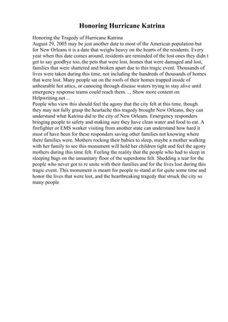 Honoring Hurricane Katrina
Honoring the Tragedy of Hurricane Katrina
August 29, 2005 may be just another date to most of the American population but
for New Orleans it is a date that weighs heavy on the hearts of the residents. Every
year when this date comes around, residents are reminded of the lost ones they didn t
get to say goodbye too, the pets that were lost, homes that were damaged and lost,
families that were shattered and broken apart due to this tragic event. Thousands of
lives were taken during this time, not including the hundreds of thousands of homes
that were lost. Many people sat on the roofs of their homes trapped inside of
unbearable hot attics, or canoeing through disease waters trying to stay alive until
emergency response teams could reach them. ... Show more content on
Helpwriting.net ...
People who view this should feel the agony that the city felt at this time, though
they may not fully grasp the heartache this tragedy brought New Orleans, they can
understand what Katrina did to the city of New Orleans. Emergency responders
bringing people to safety and making sure they have clean water and food to eat. A
firefighter or EMS worker visiting from another state can understand how hard it
must of have been for these responders saving other families not knowing where
there families were. Mothers rocking their babies to sleep, maybe a mother walking
with her family to see this monument will hold her children tight and feel the agony
mothers during this time felt. Feeling the reality that the people who had to sleep in
sleeping bags on the unsanitary floor of the superdome felt. Shedding a tear for the
people who never got to re unite with their families and for the lives lost during this
tragic event. This monument is meant for people to stand at for quite some time and
honor the lives that were lost, and the heartbreaking tragedy that struck the city so
many people
 
