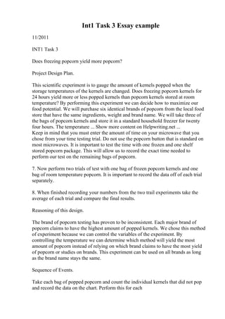 Int1 Task 3 Essay example
11/2011
INT1 Task 3
Does freezing popcorn yield more popcorn?
Project Design Plan.
This scientific experiment is to gauge the amount of kernels popped when the
storage temperatures of the kernels are changed. Does freezing popcorn kernels for
24 hours yield more or less popped kernels than popcorn kernels stored at room
temperature? By performing this experiment we can decide how to maximize our
food potential. We will purchase six identical brands of popcorn from the local food
store that have the same ingredients, weight and brand name. We will take three of
the bags of popcorn kernels and store it in a standard household freezer for twenty
four hours. The temperature ... Show more content on Helpwriting.net ...
Keep in mind that you must enter the amount of time on your microwave that you
chose from your time testing trial. Do not use the popcorn button that is standard on
most microwaves. It is important to test the time with one frozen and one shelf
stored popcorn package. This will allow us to record the exact time needed to
perform our test on the remaining bags of popcorn.
7. Now perform two trials of test with one bag of frozen popcorn kernels and one
bag of room temperature popcorn. It is important to record the data off of each trial
separately.
8. When finished recording your numbers from the two trail experiments take the
average of each trial and compare the final results.
Reasoning of this design.
The brand of popcorn testing has proven to be inconsistent. Each major brand of
popcorn claims to have the highest amount of popped kernels. We chose this method
of experiment because we can control the variables of the experiment. By
controlling the temperature we can determine which method will yield the most
amount of popcorn instead of relying on which brand claims to have the most yield
of popcorn or studies on brands. This experiment can be used on all brands as long
as the brand name stays the same.
Sequence of Events.
Take each bag of popped popcorn and count the individual kernels that did not pop
and record the data on the chart. Perform this for each
 