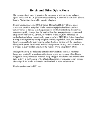 Heroin And Other Opiate Abuse
The purpose of this paper is to assess the issues that arise from heroin and other
opiate abuse, how the US government is combating it, and what effects these policies
have in Afghanistan, the world s supplier of opium.
Heroin was invented in the 1895. ( Opium Throughout History ) It was a new
concoction based on morphine, similar to the then popular laudanum, and was
initially meant to be used as a cheaper medical substitute at the time. Heroin was
never successfully brought into the medical fold, but was popular as a recreational
drug almost immediately. Opiates, in one form or another, have been used for
medical pain relief and recreationally since as early as 3400 BC. ( Opium throughout
History ) Throughout the history of opium, control, regulation, trade, and addiction
have been struggles for every society and civilization, starting with the Egyptians,
hitting the Romans, the Chinese, and the Portuguese on the way, and continues to be
a struggle in every modern society in the world. ( World Drug Report 2010 )
Throughout history the popularity of heroin has waxed and waned. Sometimes
heroin was practically a non issue, other times, heroin has been one of the biggest
struggles a society has faced. America today struggles with heroin like no other time
in its history, in part because of the effects of addiction at home, and in part because
of the significant profits it allows its handlers both at home and overseas.
Heroin was invented in 1895 by a
 
