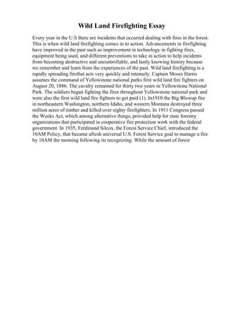 Wild Land Firefighting Essay
Every year in the U.S there are incidents that occurred dealing with fires in the forest.
This is when wild land firefighting comes in to action. Advancements in firefighting
have improved in the past such as improvement in technology in fighting fires,
equipment being used, and different preventions to take in action to help incidents
from becoming destructive and uncontrollable, and lastly knowing history because
we remember and learn from the experiences of the past. Wild land firefighting is a
rapidly spreading firethat acts very quickly and intensely. Captain Moses Harris
assumes the command of Yellowstone national parks first wild land fire fighters on
August 20, 1886. The cavalry remained for thirty two years in Yellowstone National
Park. The soldiers began fighting the fires throughout Yellowstone national park and
were also the first wild land fire fighters to get paid (1). In1910 the Big Blowup fire
in northeastern Washington, northern Idaho, and western Montana destroyed three
million acres of timber and killed over eighty firefighters. In 1911 Congress passed
the Weeks Act, which among alternative things, provided help for state forestry
organizations that participated in cooperative fire protection work with the federal
government. In 1935, Ferdinand Silcox, the Forest Service Chief, introduced the
10AM Policy, that became afresh universal U.S. Forest Service goal to manage a fire
by 10AM the morning following its recognizing. While the amount of forest
 
