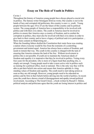 Essay on The Role of Youth in Politics
Cavins 1
Throughout the history of America young people have always played a crucial role
in politics. The famous writer Srirangam Srinivas wrote, Our country is not in the
hands of lazy and corrupted old politicians, this country is ours i.e. youth . Young
people between the ages 18 to 25 are the future of this country and its political
system. The young people of America have a responsibility to be involved with
politics and with their civic duties. The youth in America must be involved in
politics to ensure that America stays a country of freedom, and to combat the
corruption in politics, they must also be involved with their civic duties in order to
give back to their country and to leave a legacy of political and civic participation ...
Show more content on Helpwriting.net ...
When the founding fathers drafted the Constitution their main focus was creating
a nation where everyone would be free from the restraints of a controlling
government and treated equal. America has always been a nation of freedom, and
needs to remain that way. The youth in this country is charged with the task of
ensuring that America remains the land of the free . Without involvement in
politics this is not possible. If youth are to maintain the American ideals of
freedom and equality it is imperative that they be involved in politics. Voting every
four years for the president, who is more of a figure head than anything else, is
simply not enough. Young people need to take a more active role in politics such
as running for a political office, local or national. This is the only way they will be
able to put their beliefs into action and ensure that America upholds it s long
standing values of freedom and equality. The youth need to start taking action as
soon as they are old enough. However, young people need to be educated on
politics and be firm in their beliefs before delving into the world of politics. In recent
years the youth have shown a trend of disengagement and apathy toward political
involvement. According to The Good Citizen , a book written by Russell J. Dalton,
political analysts and politicians agree that the youth are losing interest in politics and
 