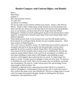 Hamlet Compare And Contrast Ripley And Hamlet
Pham 1
Mimi Pham
English 12
Mrs. Soto Gonzales, Period 1
18, April 2017
Adventure of a Lifetime
No one can make you feel inferior without your consent. , Disney s The Princess
Diaries . Death is rather a funny thing, mostly because no one has died and come
back to tell the tale. However it is the time that we live between life and death that
gives us our humanity, adventure and self worth. Roger Ebert and William
Shakespeare s Hamlet were both challenged by human trivials that led them to their
death but, as Hamlet drove himself insane, Roger Ebert and Amanda Ripley had a
different approach.
When death presents itself, we do not know how react but with despair and for a
brief moment our world goes bleak. Hamlet was just a member among the ... Show
more content on Helpwriting.net ...
All is well. I am as I should be. (Jones, 18). When Ebert discovered his sickness he
accepted it and said to let him go gently into that good night. whereas others
generally do not have a positive outlook. Roger Ebert: The Essential Man by
Chris Jones by far best compels what it means to live a fulfilling life. He ends the
expert by saying I believe that if, at the end of it all, according to our abilities, we
have done something to make others a little happier, and something to make
ourselves a little happier, that is about the best we can do. To makes others less
happy is a crime. To make ourselves unhappy is where all crime starts. We must try
to contribute joy to the world. That is true no matter what our problems, our health,
our circumstances. We must try. I didn t always know this, and am happy I lived
long enough to find out (Jones, 34).
Ultimately, it depends on how a person perceives their life but it is essential to
achieve self happiness. Unfortunately it takes loosing a life to realize how much a
life s worth in the means of joy and a blissful life. The key to a happy heart is to start
with if not happy then positive thoughts. People are challenged by the theory,
conspiracies, and superstitions of life
 