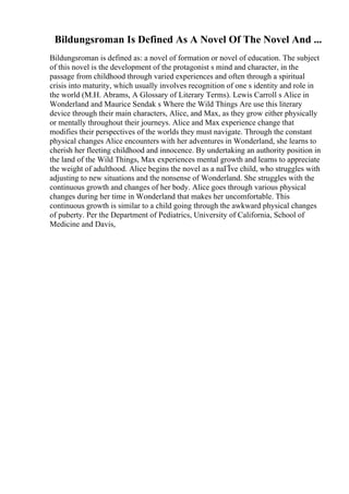 Bildungsroman Is Defined As A Novel Of The Novel And ...
Bildungsroman is defined as: a novel of formation or novel of education. The subject
of this novel is the development of the protagonist s mind and character, in the
passage from childhood through varied experiences and often through a spiritual
crisis into maturity, which usually involves recognition of one s identity and role in
the world (M.H. Abrams, A Glossary of Literary Terms). Lewis Carroll s Alice in
Wonderland and Maurice Sendak s Where the Wild Things Are use this literary
device through their main characters, Alice, and Max, as they grow either physically
or mentally throughout their journeys. Alice and Max experience change that
modifies their perspectives of the worlds they must navigate. Through the constant
physical changes Alice encounters with her adventures in Wonderland, she learns to
cherish her fleeting childhood and innocence. By undertaking an authority position in
the land of the Wild Things, Max experiences mental growth and learns to appreciate
the weight of adulthood. Alice begins the novel as a naГЇve child, who struggles with
adjusting to new situations and the nonsense of Wonderland. She struggles with the
continuous growth and changes of her body. Alice goes through various physical
changes during her time in Wonderland that makes her uncomfortable. This
continuous growth is similar to a child going through the awkward physical changes
of puberty. Per the Department of Pediatrics, University of California, School of
Medicine and Davis,
 