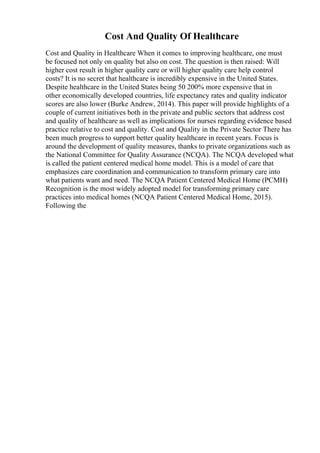 Cost And Quality Of Healthcare
Cost and Quality in Healthcare When it comes to improving healthcare, one must
be focused not only on quality but also on cost. The question is then raised: Will
higher cost result in higher quality care or will higher quality care help control
costs? It is no secret that healthcare is incredibly expensive in the United States.
Despite healthcare in the United States being 50 200% more expensive that in
other economically developed countries, life expectancy rates and quality indicator
scores are also lower (Burke Andrew, 2014). This paper will provide highlights of a
couple of current initiatives both in the private and public sectors that address cost
and quality of healthcare as well as implications for nurses regarding evidence based
practice relative to cost and quality. Cost and Quality in the Private Sector There has
been much progress to support better quality healthcare in recent years. Focus is
around the development of quality measures, thanks to private organizations such as
the National Committee for Quality Assurance (NCQA). The NCQA developed what
is called the patient centered medical home model. This is a model of care that
emphasizes care coordination and communication to transform primary care into
what patients want and need. The NCQA Patient Centered Medical Home (PCMH)
Recognition is the most widely adopted model for transforming primary care
practices into medical homes (NCQA Patient Centered Medical Home, 2015).
Following the
 