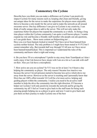 Commentary On Cyclone
Describe how you think you can make a difference on Cyclone I can positively
impact Cyclone for many reasons such as; keeping chat clean and friendly, giving
out unique ideas for the server to make the experience for players more enjoyable,
thrive to become a role model for the server and to make the network an all around
awesome server. One key difference I can give to Cyclone is my creativity, I can
think of really unique ideas to add to the server. This will not only make the
experience better for players but expand the community as a whole. As being a long
time player within the Cyclone community I am quite a well known player, I wantto
expand my role and become a friendly staff member who people can ask questions,
so I can guide them... Show more content on Helpwriting.net ...
Have you ever been banned, kicked or muted? No I have never been banned from
cyclone neither kicked. The only problem is I might have been muted in V1/V2 but I
cannot remember why, But towards half way through V2 till now no I have never
been banned/muted/kicked. This is important as I understand the rules of the
community and know what is right and wrong.
6. Do you have TS or a microphone? I prefer to stay away from TeamSpeak as I don t
really enjoy it but I do however have skype with I am on a lot so I can talk with staff
on their. Also yes I do have a microphone.
7. How active are you on cyclone? In V3 I was on for at least 3 to 4 hours a day
helping the community as player. The only reason I became less inactive was
because the server I loved (prisons) started to become less active which drove me
away from the server. However as the server is resetting and I personally know that
Dwiz has out 100% effort towards V4 I will be a lot more active, helping and
guiding players within the community. I realise you need to be an active staff
member to help the drive the community into the right direction. If I become a
helper on Cyclone I will only positivity towards the network and be giving the
community my all! I feel as I want to give back to the staff team for being such
amazing people helping me as a player to grow and now I want to give back and
join them on their journey to make Cyclone one of the best
 