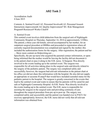 Aft2 Task 2
Accreditation Audit
4 June 2015
Contents A. Sentinel Event3 A2. Personnel Involved4 A3. Personnel Issues6
Interactions improvement6 A4. Quality Improvement7 B1. Risk Management
Program8 Resources9 Works Cited10
A. Sentinel Event
This sentinel event involves child abduction from the surgical unit of Nightingale
Community Hospital on Thursday, September 14, 2014 at approximately 1230hrs.
The patient, a three year old female, arrived accompanied by her mother, for an
outpatient surgical procedure at 0800hrs and proceeded to registration where all
currently required documentation was completed and signed by the mother; this
included the authorization forms for the surgery. After registration, the patient and her
... Show more content on Helpwriting.net ...
Specifically, the pre op nurse who acquired the parental contact information, or upon
being informed that the mother would be leaving the facility did not document it
in the patient chart or pass it along to the O.R. nurse. 3) Surgeon: Was directly
involved in the events leading up to the sentinel event. The surgeon was
responsible for all activities taking place in the surgical suite and directly related to
the surgery of the pediatric patient. The surgery was completed safely and
successfully; however, the surgeon had relevant information in the patient chart at
his office yet did not share this information with the hospital. He also did not supply
an appropriate or accurate H amp;P that would have included custodial status for the
pediatric patient to the hospital. The surgeon is greatly concerned in the events that
lead to the sentinel event and wants to ensure that his patients will be cared for and
safe at Nightingale Community Hospital. 4) O.R. Nurse: Was directly involved in
the events leading up to the sentinel event. The O.R. nurse is responsible for
assisting the surgeon in the surgical suite and providing continuity of care
throughout the surgical procedure from pre op to post op. The surgery was
completed safely and successfully and the patient was handed over to PACU for
recovery appropriately; however, the O.R. nurse did not verify that all relevant
information was obtained from
 