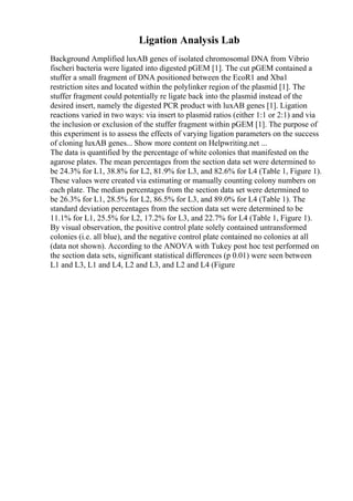 Ligation Analysis Lab
Background Amplified luxAB genes of isolated chromosomal DNA from Vibrio
fischeri bacteria were ligated into digested pGEM [1]. The cut pGEM contained a
stuffer a small fragment of DNA positioned between the EcoR1 and Xba1
restriction sites and located within the polylinker region of the plasmid [1]. The
stuffer fragment could potentially re ligate back into the plasmid instead of the
desired insert, namely the digested PCR product with luxAB genes [1]. Ligation
reactions varied in two ways: via insert to plasmid ratios (either 1:1 or 2:1) and via
the inclusion or exclusion of the stuffer fragment within pGEM [1]. The purpose of
this experiment is to assess the effects of varying ligation parameters on the success
of cloning luxAB genes... Show more content on Helpwriting.net ...
The data is quantified by the percentage of white colonies that manifested on the
agarose plates. The mean percentages from the section data set were determined to
be 24.3% for L1, 38.8% for L2, 81.9% for L3, and 82.6% for L4 (Table 1, Figure 1).
These values were created via estimating or manually counting colony numbers on
each plate. The median percentages from the section data set were determined to
be 26.3% for L1, 28.5% for L2, 86.5% for L3, and 89.0% for L4 (Table 1). The
standard deviation percentages from the section data set were determined to be
11.1% for L1, 25.5% for L2, 17.2% for L3, and 22.7% for L4 (Table 1, Figure 1).
By visual observation, the positive control plate solely contained untransformed
colonies (i.e. all blue), and the negative control plate contained no colonies at all
(data not shown). According to the ANOVA with Tukey post hoc test performed on
the section data sets, significant statistical differences (p 0.01) were seen between
L1 and L3, L1 and L4, L2 and L3, and L2 and L4 (Figure
 