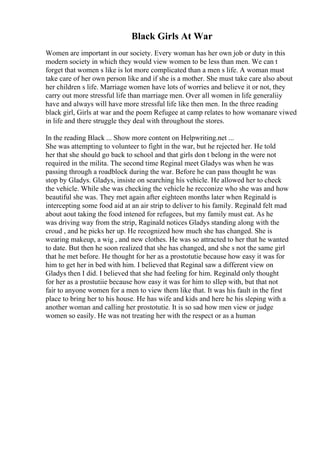 Black Girls At War
Women are important in our society. Every woman has her own job or duty in this
modern society in which they would view women to be less than men. We can t
forget that women s like is lot more complicated than a men s life. A woman must
take care of her own person like and if she is a mother. She must take care also about
her children s life. Marriage women have lots of worries and believe it or not, they
carry out more stressful life than marriage men. Over all women in life generaliiy
have and always will have more stressful life like then men. In the three reading
black girl, Girls at war and the poem Refugee at camp relates to how womanare viwed
in life and there struggle they deal with throughout the stores.
In the reading Black ... Show more content on Helpwriting.net ...
She was attempting to volunteer to fight in the war, but he rejected her. He told
her that she should go back to school and that girls don t belong in the were not
required in the milita. The second time Reginal meet Gladys was when he was
passing through a roadblock during the war. Before he can pass thought he was
stop by Gladys. Gladys, insiste on searching his vehicle. He allowed her to check
the vehicle. While she was checking the vehicle he recconize who she was and how
beautiful she was. They met again after eighteen months later when Reginald is
intercepting some food aid at an air strip to deliver to his family. Reginald felt mad
about aout taking the food intened for refugees, but my family must eat. As he
was driving way from the strip, Raginald notices Gladys standing along with the
croud , and he picks her up. He recognized how much she has changed. She is
wearing makeup, a wig , and new clothes. He was so attracted to her that he wanted
to date. But then he soon realized that she has changed, and she s not the same girl
that he met before. He thought for her as a prostotutie because how easy it was for
him to get her in bed with him. I believed that Reginal saw a different view on
Gladys then I did. I believed that she had feeling for him. Reginald only thought
for her as a prostutiie because how easy it was for him to sllep with, but that not
fair to anyone women for a men to view them like that. It was his fault in the first
place to bring her to his house. He has wife and kids and here he his sleping with a
another woman and calling her prostotutie. It is so sad how men view or judge
women so easily. He was not treating her with the respect or as a human
 