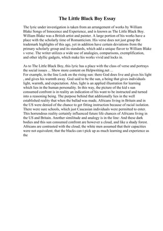 The Little Black Boy Essay
The lyric under investigation is taken from an arrangement of works by William
Blake Songs of Innocence and Experience, and is known as The Little Black Boy.
William Blake was a British artist and painter. A large portion of his works have a
place with the scholarly time of Romanticism. His verse does not just grasp the
trademark highlights of this age, yet in addition have certain deviations from the
primary scholarly group and its standards, which add a unique flavor to William Blake
s verse. The writer utilizes a wide use of analogies, comparisons, exemplification,
and other idyllic gadgets, which make his works vivid and locks in.
As to The Little Black Boy, this lyric has a place with the class of verse and portrays
the social issues ... Show more content on Helpwriting.net ...
For example, in the line Look on the rising sun: there God does live and gives his light
, and gives his warmth away. God said to be the sun, a being that gives individuals
light, warmth, and expectation. Also, light is an applied illustration for learning
which lies in the human personality. In this way, the picture of the kid s sun
consumed confront is in reality an indication of his want to be instructed and turned
into a reasoning being. The purpose behind that additionally lies in the well
established reality that when the ballad was made, Africans living in Britain and in
the US were denied of the chance to get fitting instruction because of racial isolation.
There were sure schools, which just Caucasian individuals were permitted to enter.
This horrendous reality certainly influenced future life chances of Africans living in
the US and Britain. Another similitude and analogy is in the line: And these dark
bodies and this sun consumed confront are however a cloud, and like a shady forest.
Africans are contrasted with the cloud; the white men assumed that their capacities
were not equivalent; that the blacks can t pick up as much learning and experience as
the
 