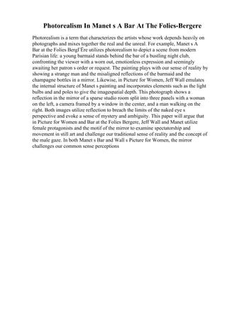 Photorealism In Manet s A Bar At The Folies-Bergere
Photorealism is a term that characterizes the artists whose work depends heavily on
photographs and mixes together the real and the unreal. For example, Manet s A
Bar at the Folies BergГЁre utilizes photorealism to depict a scene from modern
Parisian life: a young barmaid stands behind the bar of a bustling night club,
confronting the viewer with a worn out, emotionless expression and seemingly
awaiting her patron s order or request. The painting plays with our sense of reality by
showing a strange man and the misaligned reflections of the barmaid and the
champagne bottles in a mirror. Likewise, in Picture for Women, Jeff Wall emulates
the internal structure of Manet s painting and incorporates elements such as the light
bulbs and and poles to give the imagespatial depth. This photograph shows a
reflection in the mirror of a sparse studio room split into three panels with a woman
on the left, a camera framed by a window in the center, and a man walking on the
right. Both images utilize reflection to breach the limits of the naked eye s
perspective and evoke a sense of mystery and ambiguity. This paper will argue that
in Picture for Women and Bar at the Folies Bergere, Jeff Wall and Manet utilize
female protagonists and the motif of the mirror to examine spectatorship and
movement in still art and challenge our traditional sense of reality and the concept of
the male gaze. In both Manet s Bar and Wall s Picture for Women, the mirror
challenges our common sense perceptions
 