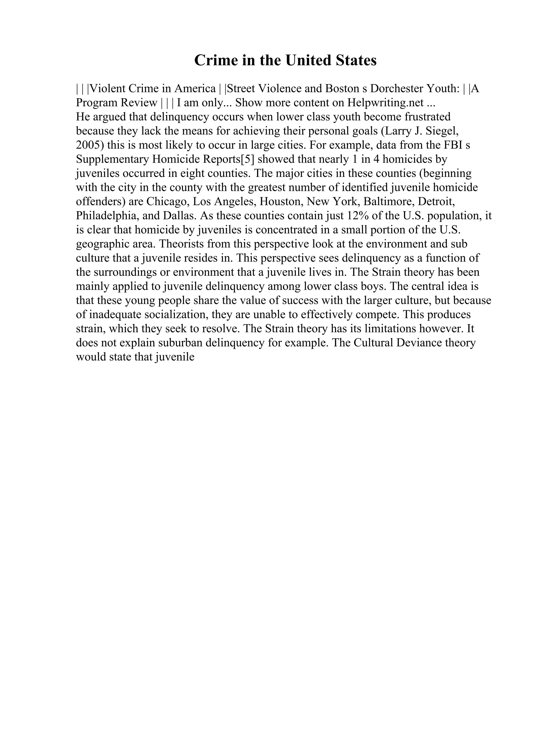 Crime in the United States
| | |Violent Crime in America | |Street Violence and Boston s Dorchester Youth: | |A
Program Review | | | I am only... Show more content on Helpwriting.net ...
He argued that delinquency occurs when lower class youth become frustrated
because they lack the means for achieving their personal goals (Larry J. Siegel,
2005) this is most likely to occur in large cities. For example, data from the FBI s
Supplementary Homicide Reports[5] showed that nearly 1 in 4 homicides by
juveniles occurred in eight counties. The major cities in these counties (beginning
with the city in the county with the greatest number of identified juvenile homicide
offenders) are Chicago, Los Angeles, Houston, New York, Baltimore, Detroit,
Philadelphia, and Dallas. As these counties contain just 12% of the U.S. population, it
is clear that homicide by juveniles is concentrated in a small portion of the U.S.
geographic area. Theorists from this perspective look at the environment and sub
culture that a juvenile resides in. This perspective sees delinquency as a function of
the surroundings or environment that a juvenile lives in. The Strain theory has been
mainly applied to juvenile delinquency among lower class boys. The central idea is
that these young people share the value of success with the larger culture, but because
of inadequate socialization, they are unable to effectively compete. This produces
strain, which they seek to resolve. The Strain theory has its limitations however. It
does not explain suburban delinquency for example. The Cultural Deviance theory
would state that juvenile
 
