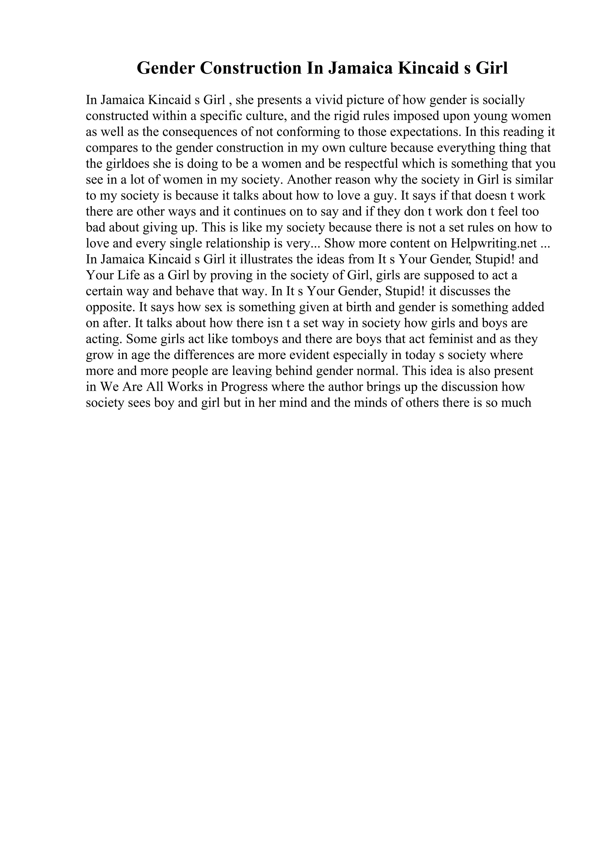 Gender Construction In Jamaica Kincaid s Girl
In Jamaica Kincaid s Girl , she presents a vivid picture of how gender is socially
constructed within a specific culture, and the rigid rules imposed upon young women
as well as the consequences of not conforming to those expectations. In this reading it
compares to the gender construction in my own culture because everything thing that
the girldoes she is doing to be a women and be respectful which is something that you
see in a lot of women in my society. Another reason why the society in Girl is similar
to my society is because it talks about how to love a guy. It says if that doesn t work
there are other ways and it continues on to say and if they don t work don t feel too
bad about giving up. This is like my society because there is not a set rules on how to
love and every single relationship is very... Show more content on Helpwriting.net ...
In Jamaica Kincaid s Girl it illustrates the ideas from It s Your Gender, Stupid! and
Your Life as a Girl by proving in the society of Girl, girls are supposed to act a
certain way and behave that way. In It s Your Gender, Stupid! it discusses the
opposite. It says how sex is something given at birth and gender is something added
on after. It talks about how there isn t a set way in society how girls and boys are
acting. Some girls act like tomboys and there are boys that act feminist and as they
grow in age the differences are more evident especially in today s society where
more and more people are leaving behind gender normal. This idea is also present
in We Are All Works in Progress where the author brings up the discussion how
society sees boy and girl but in her mind and the minds of others there is so much
 