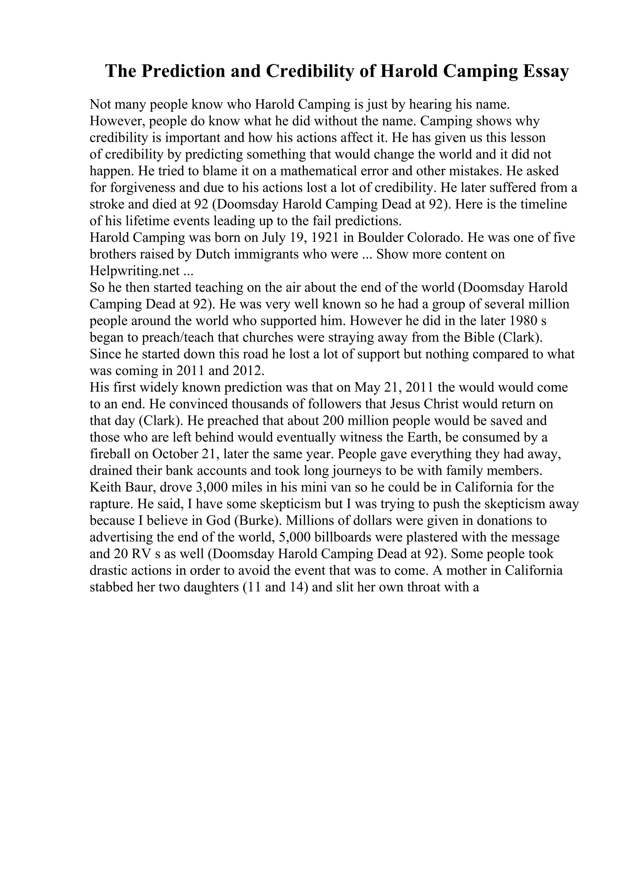 The Prediction and Credibility of Harold Camping Essay
Not many people know who Harold Camping is just by hearing his name.
However, people do know what he did without the name. Camping shows why
credibility is important and how his actions affect it. He has given us this lesson
of credibility by predicting something that would change the world and it did not
happen. He tried to blame it on a mathematical error and other mistakes. He asked
for forgiveness and due to his actions lost a lot of credibility. He later suffered from a
stroke and died at 92 (Doomsday Harold Camping Dead at 92). Here is the timeline
of his lifetime events leading up to the fail predictions.
Harold Camping was born on July 19, 1921 in Boulder Colorado. He was one of five
brothers raised by Dutch immigrants who were ... Show more content on
Helpwriting.net ...
So he then started teaching on the air about the end of the world (Doomsday Harold
Camping Dead at 92). He was very well known so he had a group of several million
people around the world who supported him. However he did in the later 1980 s
began to preach/teach that churches were straying away from the Bible (Clark).
Since he started down this road he lost a lot of support but nothing compared to what
was coming in 2011 and 2012.
His first widely known prediction was that on May 21, 2011 the would would come
to an end. He convinced thousands of followers that Jesus Christ would return on
that day (Clark). He preached that about 200 million people would be saved and
those who are left behind would eventually witness the Earth, be consumed by a
fireball on October 21, later the same year. People gave everything they had away,
drained their bank accounts and took long journeys to be with family members.
Keith Baur, drove 3,000 miles in his mini van so he could be in California for the
rapture. He said, I have some skepticism but I was trying to push the skepticism away
because I believe in God (Burke). Millions of dollars were given in donations to
advertising the end of the world, 5,000 billboards were plastered with the message
and 20 RV s as well (Doomsday Harold Camping Dead at 92). Some people took
drastic actions in order to avoid the event that was to come. A mother in California
stabbed her two daughters (11 and 14) and slit her own throat with a
 