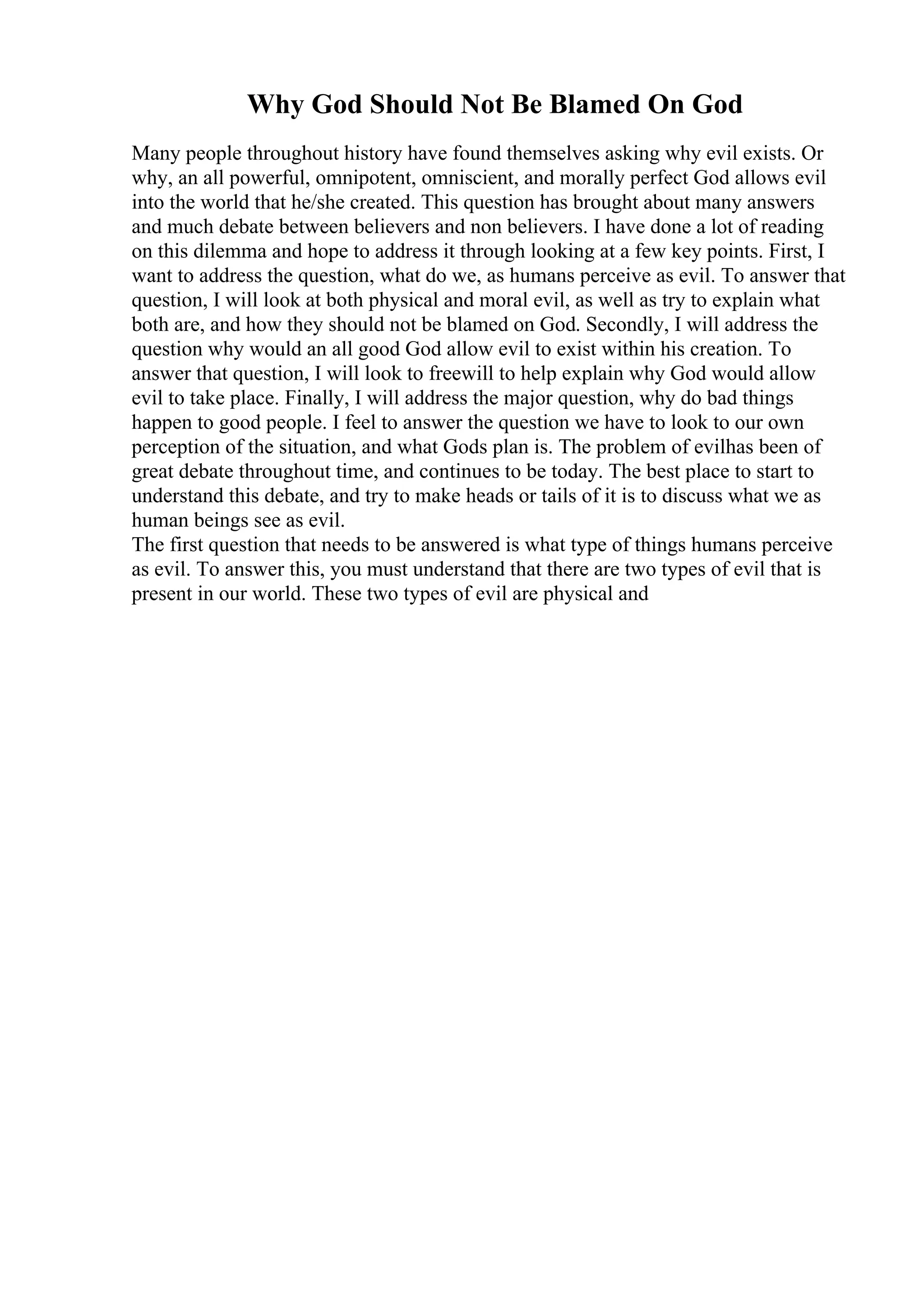 Why God Should Not Be Blamed On God
Many people throughout history have found themselves asking why evil exists. Or
why, an all powerful, omnipotent, omniscient, and morally perfect God allows evil
into the world that he/she created. This question has brought about many answers
and much debate between believers and non believers. I have done a lot of reading
on this dilemma and hope to address it through looking at a few key points. First, I
want to address the question, what do we, as humans perceive as evil. To answer that
question, I will look at both physical and moral evil, as well as try to explain what
both are, and how they should not be blamed on God. Secondly, I will address the
question why would an all good God allow evil to exist within his creation. To
answer that question, I will look to freewill to help explain why God would allow
evil to take place. Finally, I will address the major question, why do bad things
happen to good people. I feel to answer the question we have to look to our own
perception of the situation, and what Gods plan is. The problem of evilhas been of
great debate throughout time, and continues to be today. The best place to start to
understand this debate, and try to make heads or tails of it is to discuss what we as
human beings see as evil.
The first question that needs to be answered is what type of things humans perceive
as evil. To answer this, you must understand that there are two types of evil that is
present in our world. These two types of evil are physical and
 