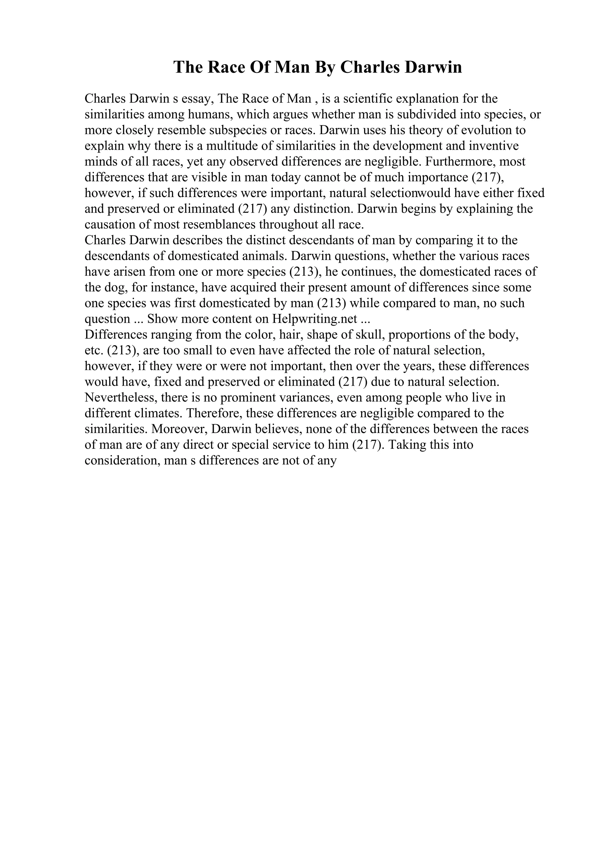 The Race Of Man By Charles Darwin
Charles Darwin s essay, The Race of Man , is a scientific explanation for the
similarities among humans, which argues whether man is subdivided into species, or
more closely resemble subspecies or races. Darwin uses his theory of evolution to
explain why there is a multitude of similarities in the development and inventive
minds of all races, yet any observed differences are negligible. Furthermore, most
differences that are visible in man today cannot be of much importance (217),
however, if such differences were important, natural selectionwould have either fixed
and preserved or eliminated (217) any distinction. Darwin begins by explaining the
causation of most resemblances throughout all race.
Charles Darwin describes the distinct descendants of man by comparing it to the
descendants of domesticated animals. Darwin questions, whether the various races
have arisen from one or more species (213), he continues, the domesticated races of
the dog, for instance, have acquired their present amount of differences since some
one species was first domesticated by man (213) while compared to man, no such
question ... Show more content on Helpwriting.net ...
Differences ranging from the color, hair, shape of skull, proportions of the body,
etc. (213), are too small to even have affected the role of natural selection,
however, if they were or were not important, then over the years, these differences
would have, fixed and preserved or eliminated (217) due to natural selection.
Nevertheless, there is no prominent variances, even among people who live in
different climates. Therefore, these differences are negligible compared to the
similarities. Moreover, Darwin believes, none of the differences between the races
of man are of any direct or special service to him (217). Taking this into
consideration, man s differences are not of any
 