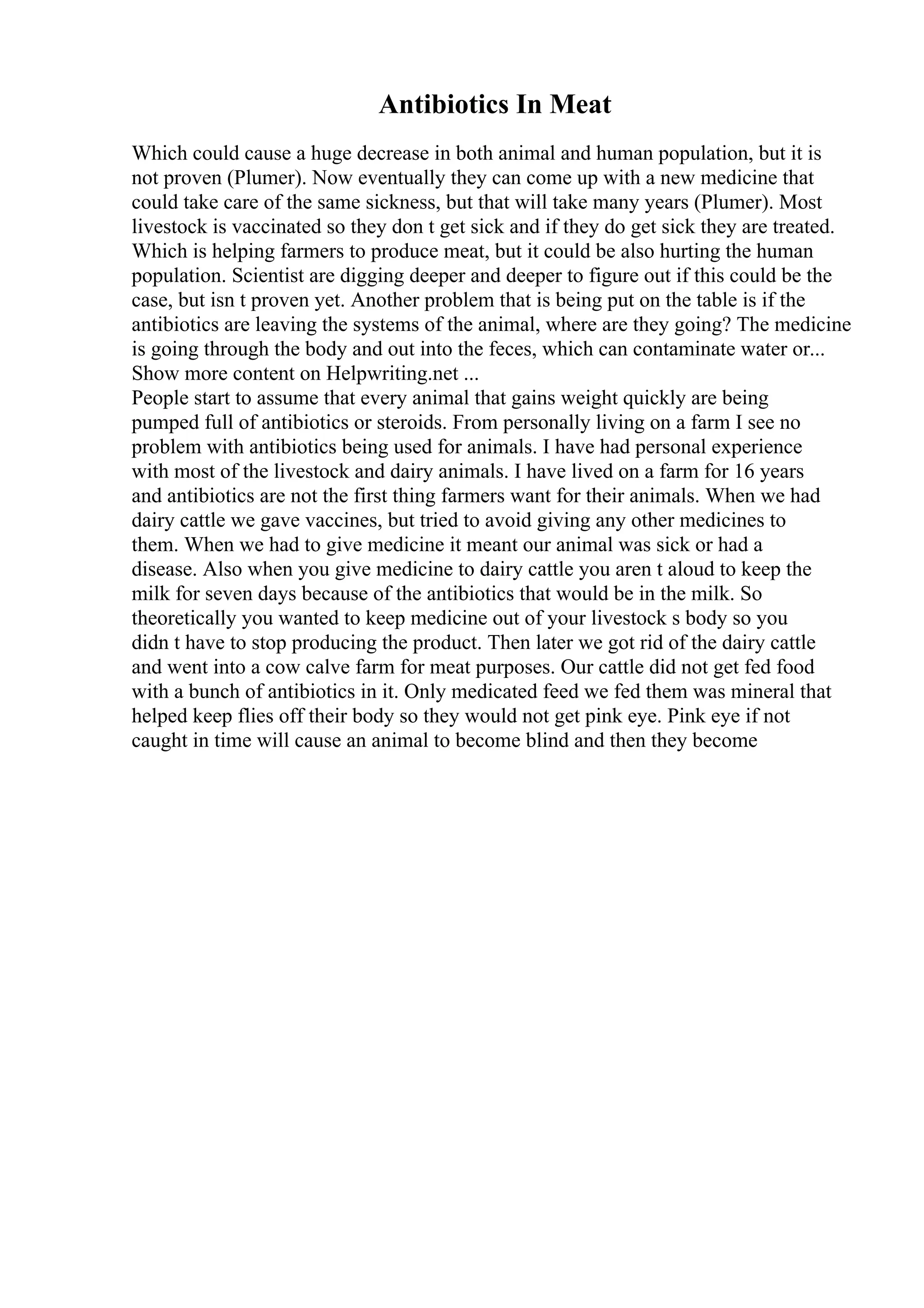 Antibiotics In Meat
Which could cause a huge decrease in both animal and human population, but it is
not proven (Plumer). Now eventually they can come up with a new medicine that
could take care of the same sickness, but that will take many years (Plumer). Most
livestock is vaccinated so they don t get sick and if they do get sick they are treated.
Which is helping farmers to produce meat, but it could be also hurting the human
population. Scientist are digging deeper and deeper to figure out if this could be the
case, but isn t proven yet. Another problem that is being put on the table is if the
antibiotics are leaving the systems of the animal, where are they going? The medicine
is going through the body and out into the feces, which can contaminate water or...
Show more content on Helpwriting.net ...
People start to assume that every animal that gains weight quickly are being
pumped full of antibiotics or steroids. From personally living on a farm I see no
problem with antibiotics being used for animals. I have had personal experience
with most of the livestock and dairy animals. I have lived on a farm for 16 years
and antibiotics are not the first thing farmers want for their animals. When we had
dairy cattle we gave vaccines, but tried to avoid giving any other medicines to
them. When we had to give medicine it meant our animal was sick or had a
disease. Also when you give medicine to dairy cattle you aren t aloud to keep the
milk for seven days because of the antibiotics that would be in the milk. So
theoretically you wanted to keep medicine out of your livestock s body so you
didn t have to stop producing the product. Then later we got rid of the dairy cattle
and went into a cow calve farm for meat purposes. Our cattle did not get fed food
with a bunch of antibiotics in it. Only medicated feed we fed them was mineral that
helped keep flies off their body so they would not get pink eye. Pink eye if not
caught in time will cause an animal to become blind and then they become
 