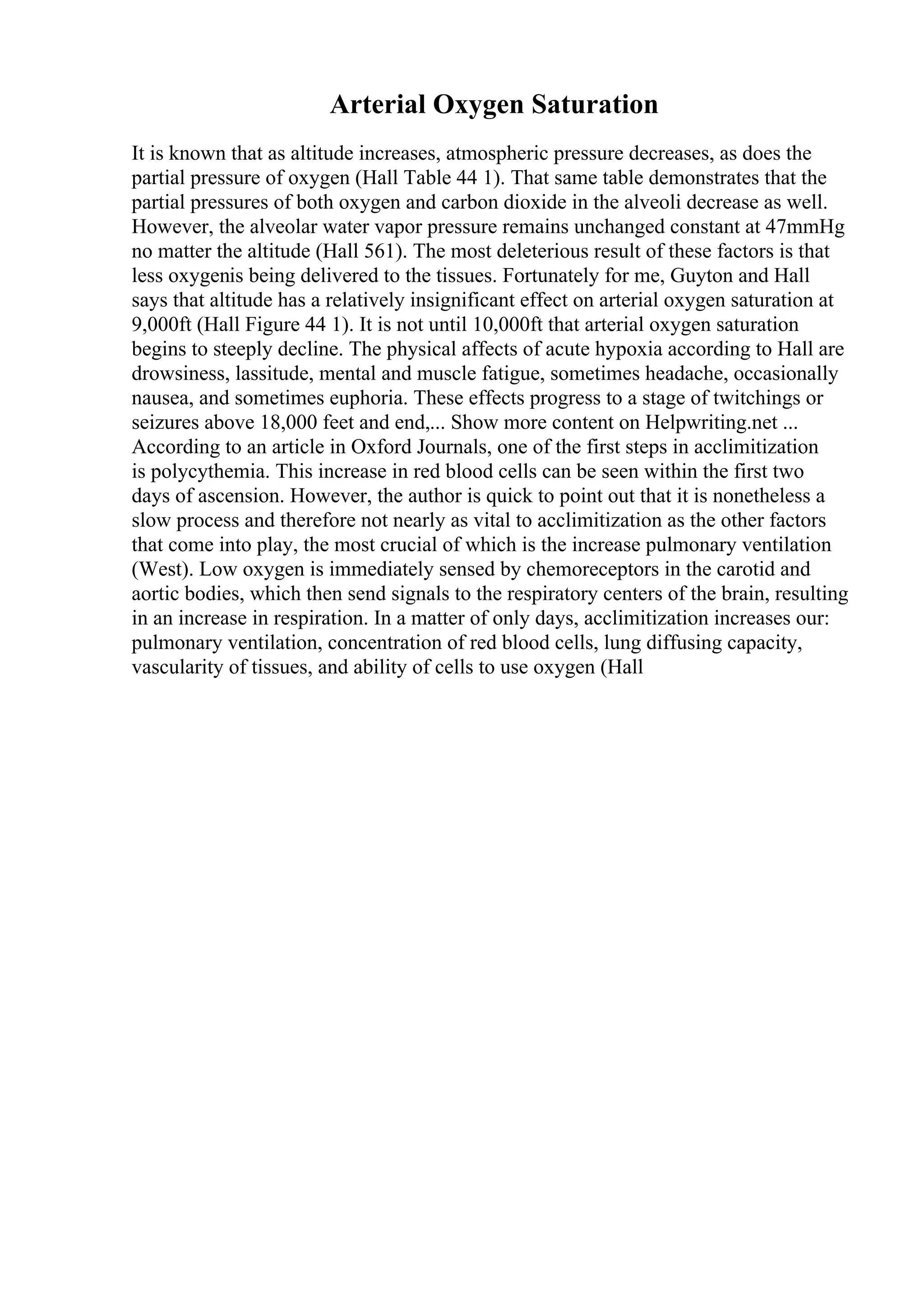 Arterial Oxygen Saturation
It is known that as altitude increases, atmospheric pressure decreases, as does the
partial pressure of oxygen (Hall Table 44 1). That same table demonstrates that the
partial pressures of both oxygen and carbon dioxide in the alveoli decrease as well.
However, the alveolar water vapor pressure remains unchanged constant at 47mmHg
no matter the altitude (Hall 561). The most deleterious result of these factors is that
less oxygenis being delivered to the tissues. Fortunately for me, Guyton and Hall
says that altitude has a relatively insignificant effect on arterial oxygen saturation at
9,000ft (Hall Figure 44 1). It is not until 10,000ft that arterial oxygen saturation
begins to steeply decline. The physical affects of acute hypoxia according to Hall are
drowsiness, lassitude, mental and muscle fatigue, sometimes headache, occasionally
nausea, and sometimes euphoria. These effects progress to a stage of twitchings or
seizures above 18,000 feet and end,... Show more content on Helpwriting.net ...
According to an article in Oxford Journals, one of the first steps in acclimitization
is polycythemia. This increase in red blood cells can be seen within the first two
days of ascension. However, the author is quick to point out that it is nonetheless a
slow process and therefore not nearly as vital to acclimitization as the other factors
that come into play, the most crucial of which is the increase pulmonary ventilation
(West). Low oxygen is immediately sensed by chemoreceptors in the carotid and
aortic bodies, which then send signals to the respiratory centers of the brain, resulting
in an increase in respiration. In a matter of only days, acclimitization increases our:
pulmonary ventilation, concentration of red blood cells, lung diffusing capacity,
vascularity of tissues, and ability of cells to use oxygen (Hall
 