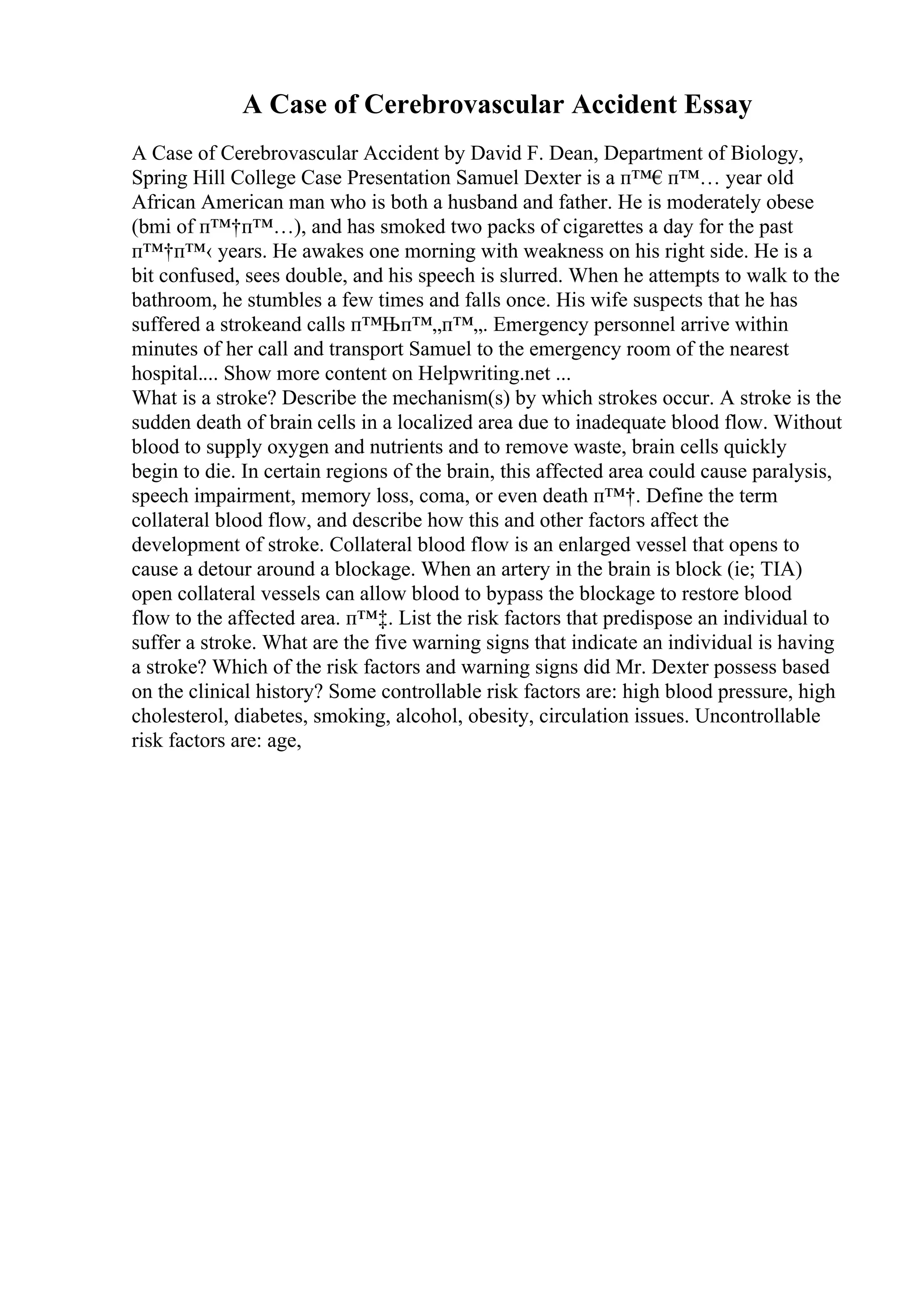 A Case of Cerebrovascular Accident Essay
A Case of Cerebrovascular Accident by David F. Dean, Department of Biology,
Spring Hill College Case Presentation Samuel Dexter is a п™€п™… year old
African American man who is both a husband and father. He is moderately obese
(bmi of п™†п™…), and has smoked two packs of cigarettes a day for the past
п™†п™‹ years. He awakes one morning with weakness on his right side. He is a
bit confused, sees double, and his speech is slurred. When he attempts to walk to the
bathroom, he stumbles a few times and falls once. His wife suspects that he has
suffered a strokeand calls п™Њп™„п™„. Emergency personnel arrive within
minutes of her call and transport Samuel to the emergency room of the nearest
hospital.... Show more content on Helpwriting.net ...
What is a stroke? Describe the mechanism(s) by which strokes occur. A stroke is the
sudden death of brain cells in a localized area due to inadequate blood flow. Without
blood to supply oxygen and nutrients and to remove waste, brain cells quickly
begin to die. In certain regions of the brain, this affected area could cause paralysis,
speech impairment, memory loss, coma, or even death п™†. Define the term
collateral blood flow, and describe how this and other factors affect the
development of stroke. Collateral blood flow is an enlarged vessel that opens to
cause a detour around a blockage. When an artery in the brain is block (ie; TIA)
open collateral vessels can allow blood to bypass the blockage to restore blood
flow to the affected area. п™‡. List the risk factors that predispose an individual to
suffer a stroke. What are the five warning signs that indicate an individual is having
a stroke? Which of the risk factors and warning signs did Mr. Dexter possess based
on the clinical history? Some controllable risk factors are: high blood pressure, high
cholesterol, diabetes, smoking, alcohol, obesity, circulation issues. Uncontrollable
risk factors are: age,
 