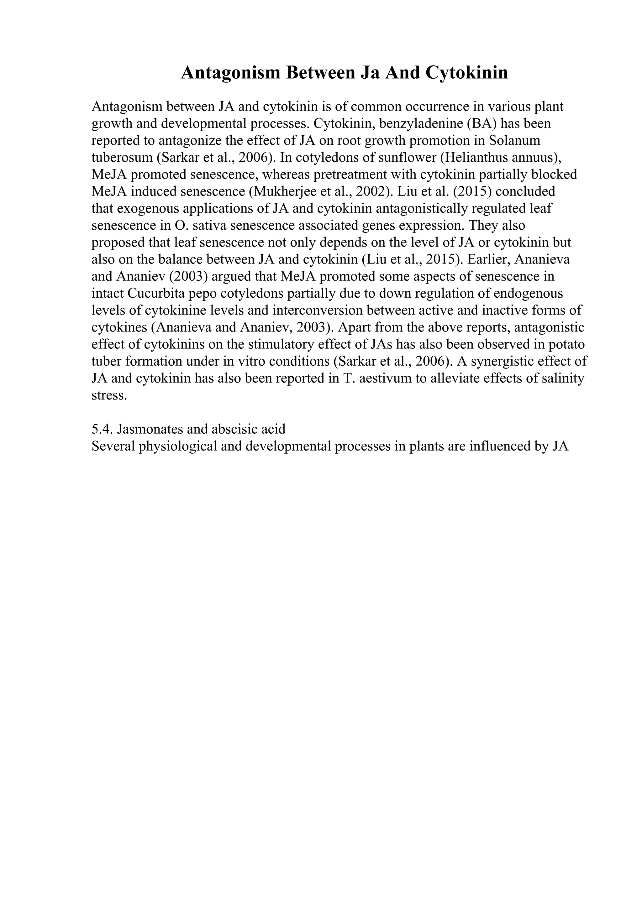 Antagonism Between Ja And Cytokinin
Antagonism between JA and cytokinin is of common occurrence in various plant
growth and developmental processes. Cytokinin, benzyladenine (BA) has been
reported to antagonize the effect of JA on root growth promotion in Solanum
tuberosum (Sarkar et al., 2006). In cotyledons of sunflower (Helianthus annuus),
MeJA promoted senescence, whereas pretreatment with cytokinin partially blocked
MeJA induced senescence (Mukherjee et al., 2002). Liu et al. (2015) concluded
that exogenous applications of JA and cytokinin antagonistically regulated leaf
senescence in O. sativa senescence associated genes expression. They also
proposed that leaf senescence not only depends on the level of JA or cytokinin but
also on the balance between JA and cytokinin (Liu et al., 2015). Earlier, Ananieva
and Ananiev (2003) argued that MeJA promoted some aspects of senescence in
intact Cucurbita pepo cotyledons partially due to down regulation of endogenous
levels of cytokinine levels and interconversion between active and inactive forms of
cytokines (Ananieva and Ananiev, 2003). Apart from the above reports, antagonistic
effect of cytokinins on the stimulatory effect of JAs has also been observed in potato
tuber formation under in vitro conditions (Sarkar et al., 2006). A synergistic effect of
JA and cytokinin has also been reported in T. aestivum to alleviate effects of salinity
stress.
5.4. Jasmonates and abscisic acid
Several physiological and developmental processes in plants are influenced by JA
 