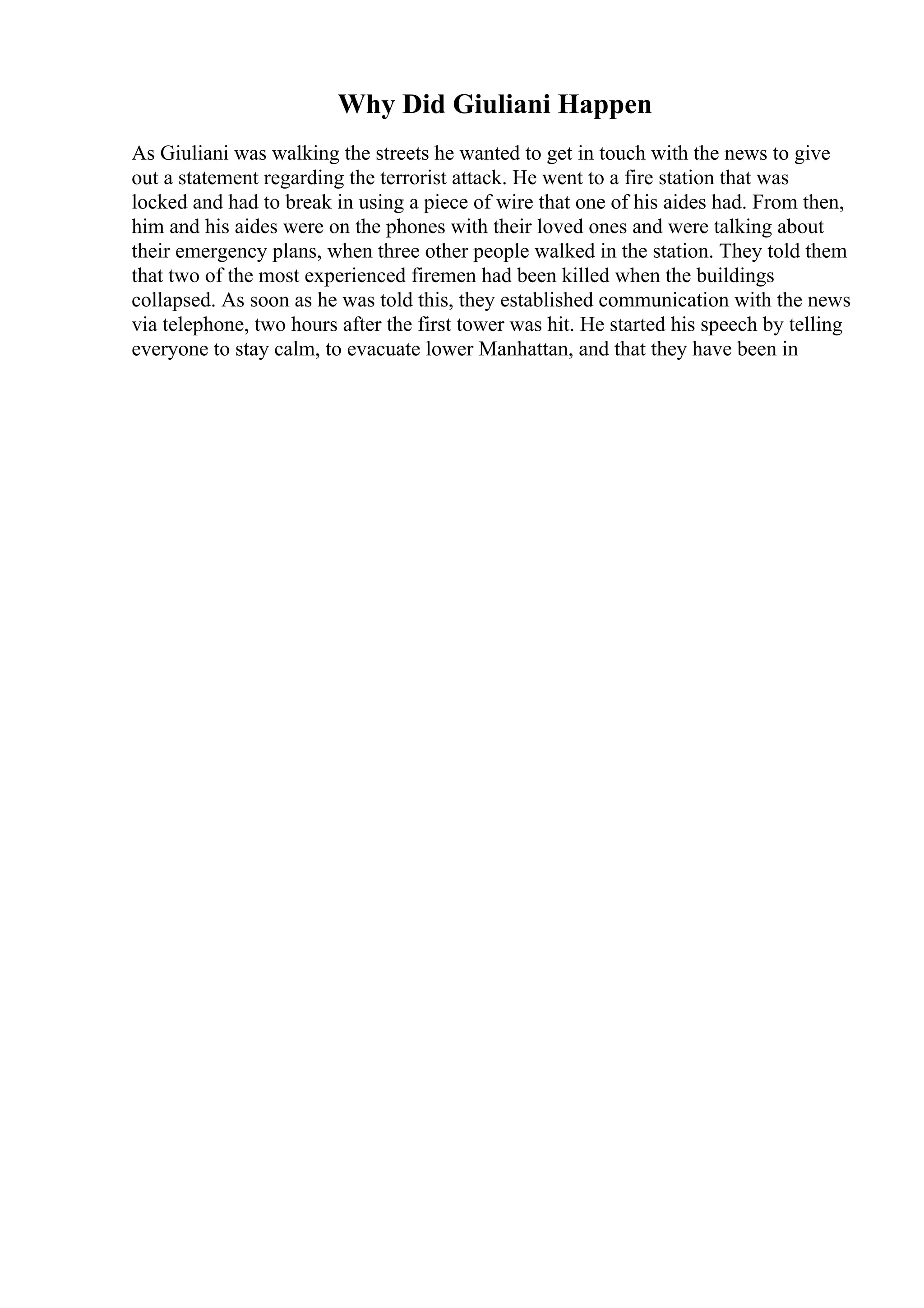 Why Did Giuliani Happen
As Giuliani was walking the streets he wanted to get in touch with the news to give
out a statement regarding the terrorist attack. He went to a fire station that was
locked and had to break in using a piece of wire that one of his aides had. From then,
him and his aides were on the phones with their loved ones and were talking about
their emergency plans, when three other people walked in the station. They told them
that two of the most experienced firemen had been killed when the buildings
collapsed. As soon as he was told this, they established communication with the news
via telephone, two hours after the first tower was hit. He started his speech by telling
everyone to stay calm, to evacuate lower Manhattan, and that they have been in
 