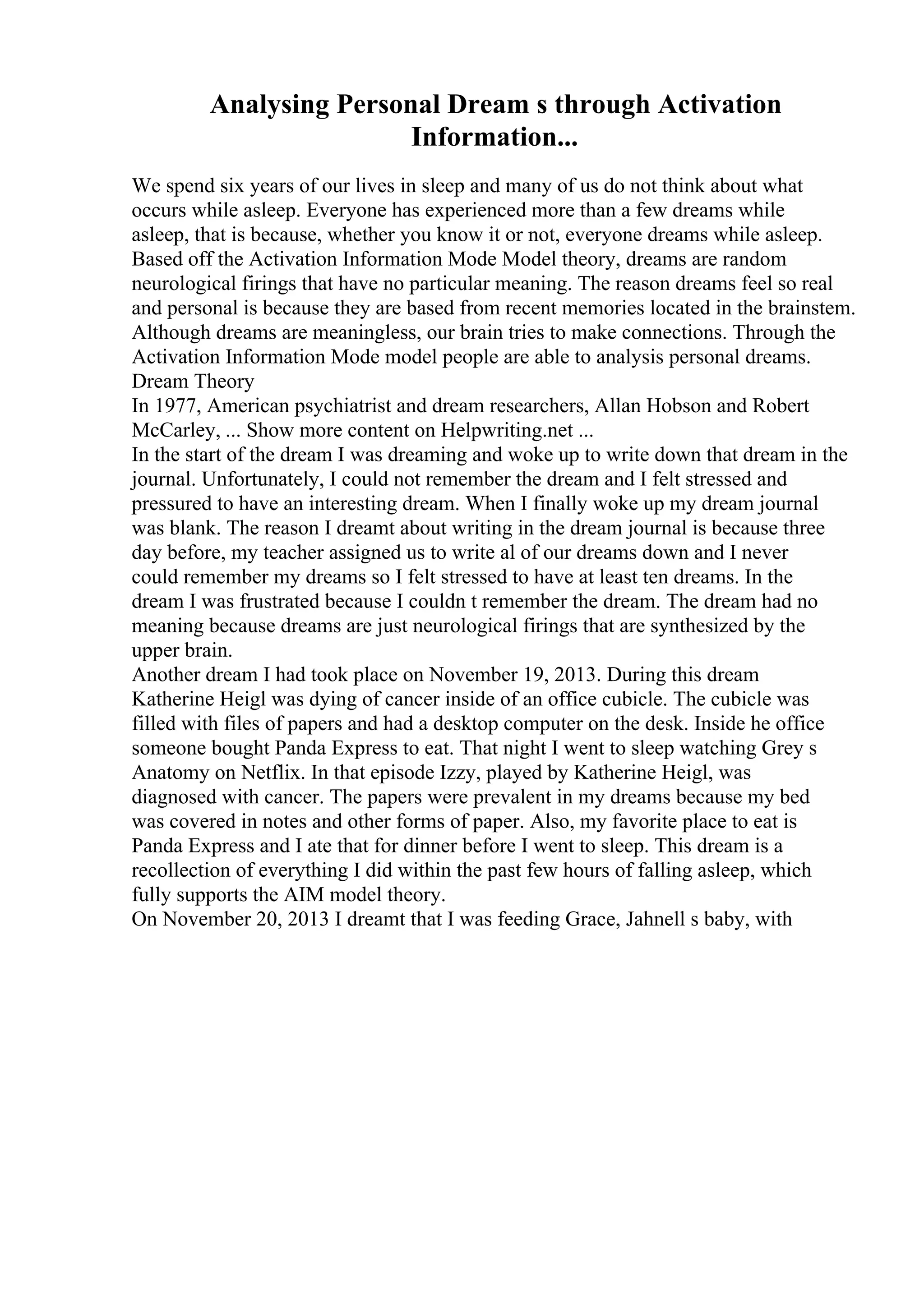 Analysing Personal Dream s through Activation
Information...
We spend six years of our lives in sleep and many of us do not think about what
occurs while asleep. Everyone has experienced more than a few dreams while
asleep, that is because, whether you know it or not, everyone dreams while asleep.
Based off the Activation Information Mode Model theory, dreams are random
neurological firings that have no particular meaning. The reason dreams feel so real
and personal is because they are based from recent memories located in the brainstem.
Although dreams are meaningless, our brain tries to make connections. Through the
Activation Information Mode model people are able to analysis personal dreams.
Dream Theory
In 1977, American psychiatrist and dream researchers, Allan Hobson and Robert
McCarley, ... Show more content on Helpwriting.net ...
In the start of the dream I was dreaming and woke up to write down that dream in the
journal. Unfortunately, I could not remember the dream and I felt stressed and
pressured to have an interesting dream. When I finally woke up my dream journal
was blank. The reason I dreamt about writing in the dream journal is because three
day before, my teacher assigned us to write al of our dreams down and I never
could remember my dreams so I felt stressed to have at least ten dreams. In the
dream I was frustrated because I couldn t remember the dream. The dream had no
meaning because dreams are just neurological firings that are synthesized by the
upper brain.
Another dream I had took place on November 19, 2013. During this dream
Katherine Heigl was dying of cancer inside of an office cubicle. The cubicle was
filled with files of papers and had a desktop computer on the desk. Inside he office
someone bought Panda Express to eat. That night I went to sleep watching Grey s
Anatomy on Netflix. In that episode Izzy, played by Katherine Heigl, was
diagnosed with cancer. The papers were prevalent in my dreams because my bed
was covered in notes and other forms of paper. Also, my favorite place to eat is
Panda Express and I ate that for dinner before I went to sleep. This dream is a
recollection of everything I did within the past few hours of falling asleep, which
fully supports the AIM model theory.
On November 20, 2013 I dreamt that I was feeding Grace, Jahnell s baby, with
 