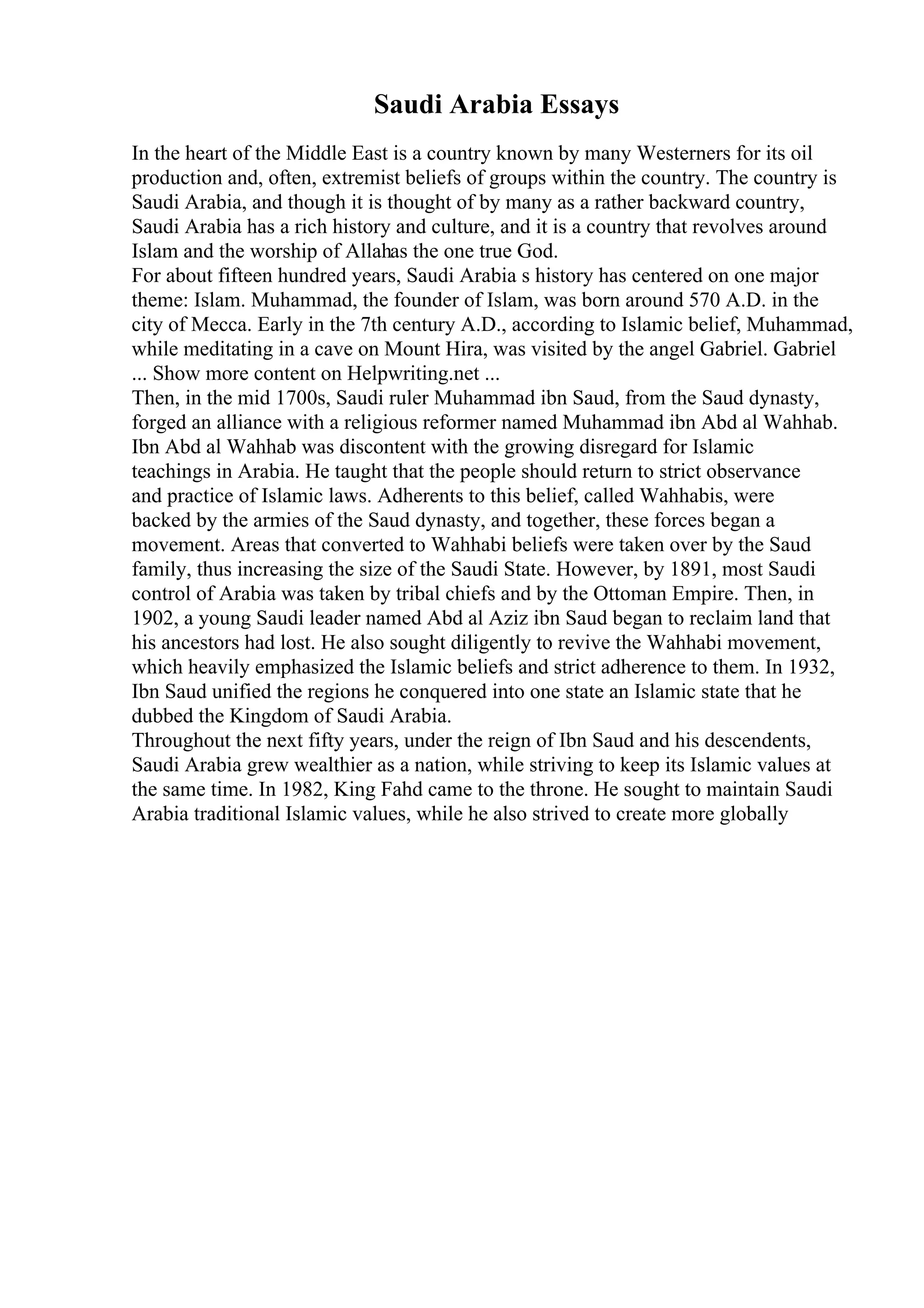Saudi Arabia Essays
In the heart of the Middle East is a country known by many Westerners for its oil
production and, often, extremist beliefs of groups within the country. The country is
Saudi Arabia, and though it is thought of by many as a rather backward country,
Saudi Arabia has a rich history and culture, and it is a country that revolves around
Islam and the worship of Allahas the one true God.
For about fifteen hundred years, Saudi Arabia s history has centered on one major
theme: Islam. Muhammad, the founder of Islam, was born around 570 A.D. in the
city of Mecca. Early in the 7th century A.D., according to Islamic belief, Muhammad,
while meditating in a cave on Mount Hira, was visited by the angel Gabriel. Gabriel
... Show more content on Helpwriting.net ...
Then, in the mid 1700s, Saudi ruler Muhammad ibn Saud, from the Saud dynasty,
forged an alliance with a religious reformer named Muhammad ibn Abd al Wahhab.
Ibn Abd al Wahhab was discontent with the growing disregard for Islamic
teachings in Arabia. He taught that the people should return to strict observance
and practice of Islamic laws. Adherents to this belief, called Wahhabis, were
backed by the armies of the Saud dynasty, and together, these forces began a
movement. Areas that converted to Wahhabi beliefs were taken over by the Saud
family, thus increasing the size of the Saudi State. However, by 1891, most Saudi
control of Arabia was taken by tribal chiefs and by the Ottoman Empire. Then, in
1902, a young Saudi leader named Abd al Aziz ibn Saud began to reclaim land that
his ancestors had lost. He also sought diligently to revive the Wahhabi movement,
which heavily emphasized the Islamic beliefs and strict adherence to them. In 1932,
Ibn Saud unified the regions he conquered into one state an Islamic state that he
dubbed the Kingdom of Saudi Arabia.
Throughout the next fifty years, under the reign of Ibn Saud and his descendents,
Saudi Arabia grew wealthier as a nation, while striving to keep its Islamic values at
the same time. In 1982, King Fahd came to the throne. He sought to maintain Saudi
Arabia traditional Islamic values, while he also strived to create more globally
 
