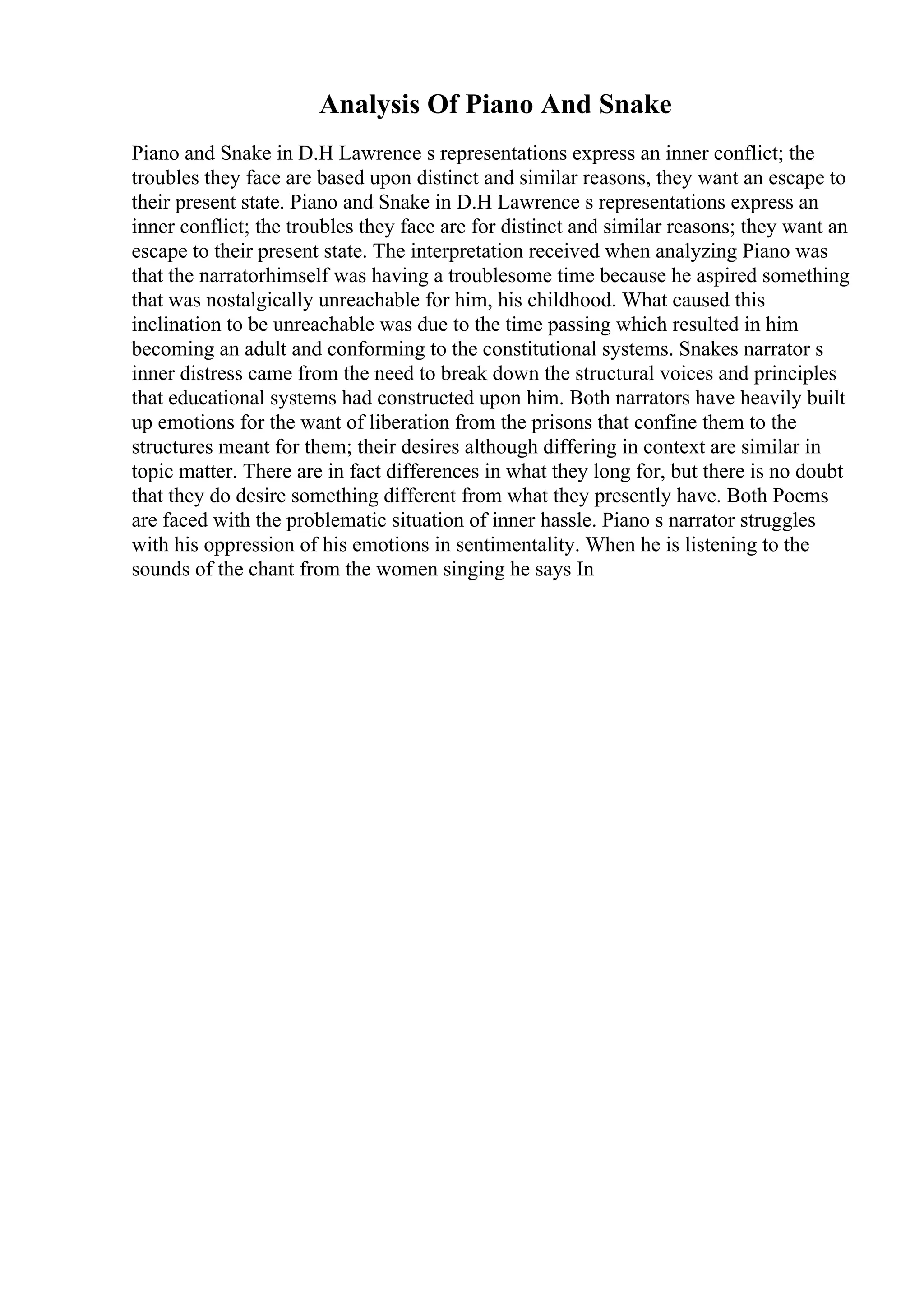 Analysis Of Piano And Snake
Piano and Snake in D.H Lawrence s representations express an inner conflict; the
troubles they face are based upon distinct and similar reasons, they want an escape to
their present state. Piano and Snake in D.H Lawrence s representations express an
inner conflict; the troubles they face are for distinct and similar reasons; they want an
escape to their present state. The interpretation received when analyzing Piano was
that the narratorhimself was having a troublesome time because he aspired something
that was nostalgically unreachable for him, his childhood. What caused this
inclination to be unreachable was due to the time passing which resulted in him
becoming an adult and conforming to the constitutional systems. Snakes narrator s
inner distress came from the need to break down the structural voices and principles
that educational systems had constructed upon him. Both narrators have heavily built
up emotions for the want of liberation from the prisons that confine them to the
structures meant for them; their desires although differing in context are similar in
topic matter. There are in fact differences in what they long for, but there is no doubt
that they do desire something different from what they presently have. Both Poems
are faced with the problematic situation of inner hassle. Piano s narrator struggles
with his oppression of his emotions in sentimentality. When he is listening to the
sounds of the chant from the women singing he says In
 