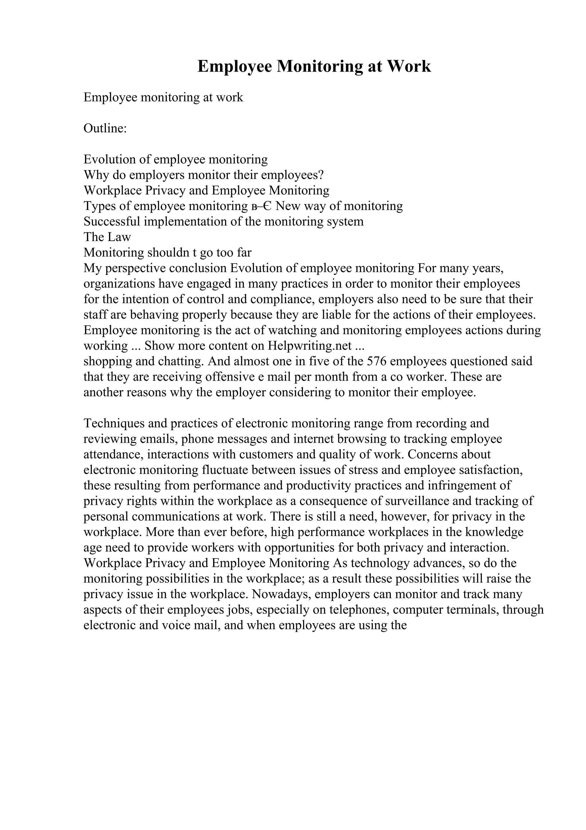 Employee Monitoring at Work
Employee monitoring at work
Outline:
Evolution of employee monitoring
Why do employers monitor their employees?
Workplace Privacy and Employee Monitoring
Types of employee monitoring в–Є New way of monitoring
Successful implementation of the monitoring system
The Law
Monitoring shouldn t go too far
My perspective conclusion Evolution of employee monitoring For many years,
organizations have engaged in many practices in order to monitor their employees
for the intention of control and compliance, employers also need to be sure that their
staff are behaving properly because they are liable for the actions of their employees.
Employee monitoring is the act of watching and monitoring employees actions during
working ... Show more content on Helpwriting.net ...
shopping and chatting. And almost one in five of the 576 employees questioned said
that they are receiving offensive e mail per month from a co worker. These are
another reasons why the employer considering to monitor their employee.
Techniques and practices of electronic monitoring range from recording and
reviewing emails, phone messages and internet browsing to tracking employee
attendance, interactions with customers and quality of work. Concerns about
electronic monitoring fluctuate between issues of stress and employee satisfaction,
these resulting from performance and productivity practices and infringement of
privacy rights within the workplace as a consequence of surveillance and tracking of
personal communications at work. There is still a need, however, for privacy in the
workplace. More than ever before, high performance workplaces in the knowledge
age need to provide workers with opportunities for both privacy and interaction.
Workplace Privacy and Employee Monitoring As technology advances, so do the
monitoring possibilities in the workplace; as a result these possibilities will raise the
privacy issue in the workplace. Nowadays, employers can monitor and track many
aspects of their employees jobs, especially on telephones, computer terminals, through
electronic and voice mail, and when employees are using the
 