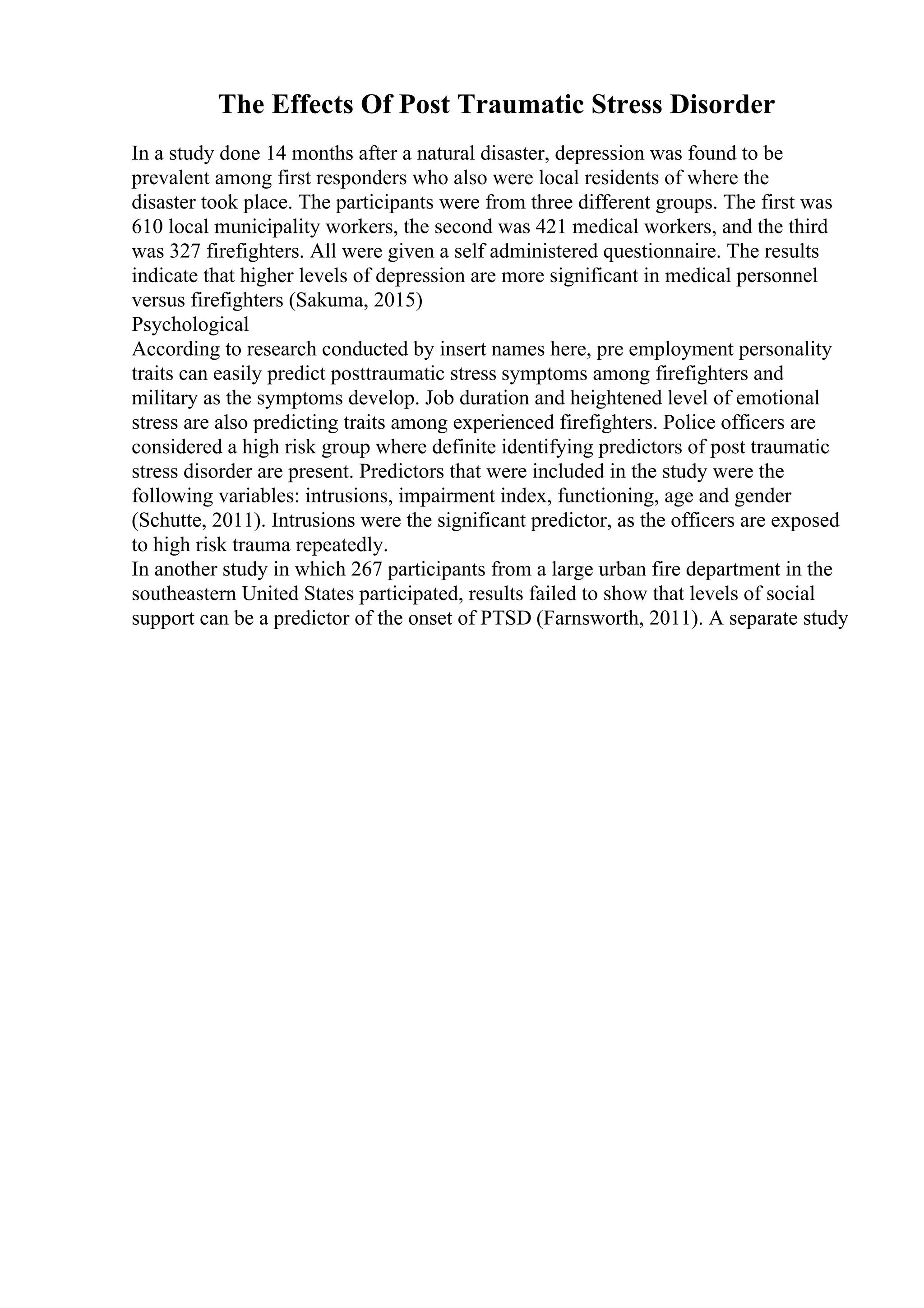 The Effects Of Post Traumatic Stress Disorder
In a study done 14 months after a natural disaster, depression was found to be
prevalent among first responders who also were local residents of where the
disaster took place. The participants were from three different groups. The first was
610 local municipality workers, the second was 421 medical workers, and the third
was 327 firefighters. All were given a self administered questionnaire. The results
indicate that higher levels of depression are more significant in medical personnel
versus firefighters (Sakuma, 2015)
Psychological
According to research conducted by insert names here, pre employment personality
traits can easily predict posttraumatic stress symptoms among firefighters and
military as the symptoms develop. Job duration and heightened level of emotional
stress are also predicting traits among experienced firefighters. Police officers are
considered a high risk group where definite identifying predictors of post traumatic
stress disorder are present. Predictors that were included in the study were the
following variables: intrusions, impairment index, functioning, age and gender
(Schutte, 2011). Intrusions were the significant predictor, as the officers are exposed
to high risk trauma repeatedly.
In another study in which 267 participants from a large urban fire department in the
southeastern United States participated, results failed to show that levels of social
support can be a predictor of the onset of PTSD (Farnsworth, 2011). A separate study
 