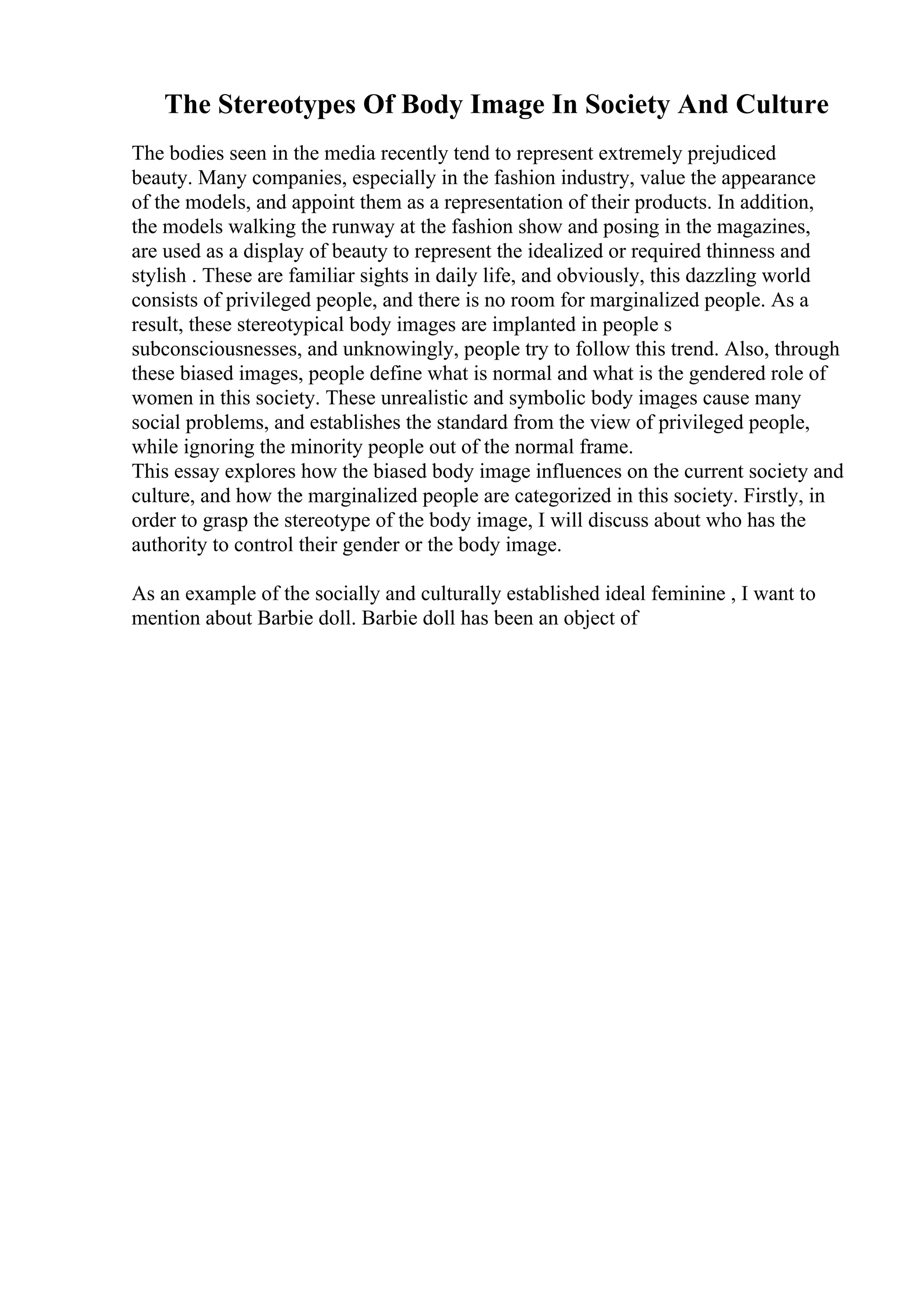 The Stereotypes Of Body Image In Society And Culture
The bodies seen in the media recently tend to represent extremely prejudiced
beauty. Many companies, especially in the fashion industry, value the appearance
of the models, and appoint them as a representation of their products. In addition,
the models walking the runway at the fashion show and posing in the magazines,
are used as a display of beauty to represent the idealized or required thinness and
stylish . These are familiar sights in daily life, and obviously, this dazzling world
consists of privileged people, and there is no room for marginalized people. As a
result, these stereotypical body images are implanted in people s
subconsciousnesses, and unknowingly, people try to follow this trend. Also, through
these biased images, people define what is normal and what is the gendered role of
women in this society. These unrealistic and symbolic body images cause many
social problems, and establishes the standard from the view of privileged people,
while ignoring the minority people out of the normal frame.
This essay explores how the biased body image influences on the current society and
culture, and how the marginalized people are categorized in this society. Firstly, in
order to grasp the stereotype of the body image, I will discuss about who has the
authority to control their gender or the body image.
As an example of the socially and culturally established ideal feminine , I want to
mention about Barbie doll. Barbie doll has been an object of
 