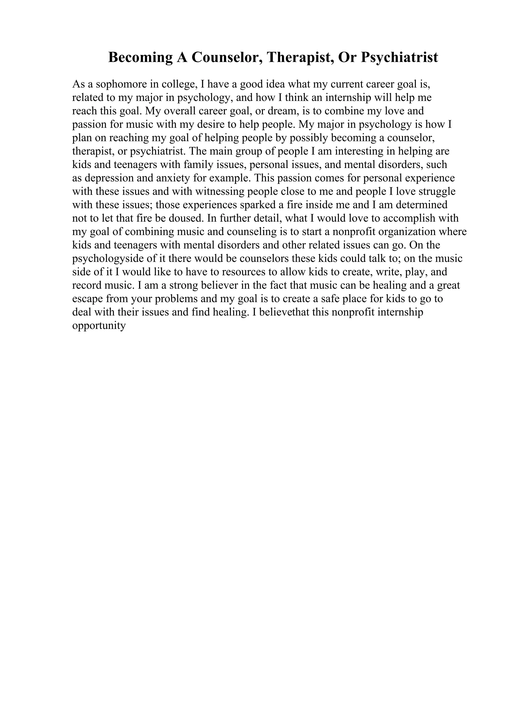 Becoming A Counselor, Therapist, Or Psychiatrist
As a sophomore in college, I have a good idea what my current career goal is,
related to my major in psychology, and how I think an internship will help me
reach this goal. My overall career goal, or dream, is to combine my love and
passion for music with my desire to help people. My major in psychology is how I
plan on reaching my goal of helping people by possibly becoming a counselor,
therapist, or psychiatrist. The main group of people I am interesting in helping are
kids and teenagers with family issues, personal issues, and mental disorders, such
as depression and anxiety for example. This passion comes for personal experience
with these issues and with witnessing people close to me and people I love struggle
with these issues; those experiences sparked a fire inside me and I am determined
not to let that fire be doused. In further detail, what I would love to accomplish with
my goal of combining music and counseling is to start a nonprofit organization where
kids and teenagers with mental disorders and other related issues can go. On the
psychologyside of it there would be counselors these kids could talk to; on the music
side of it I would like to have to resources to allow kids to create, write, play, and
record music. I am a strong believer in the fact that music can be healing and a great
escape from your problems and my goal is to create a safe place for kids to go to
deal with their issues and find healing. I believethat this nonprofit internship
opportunity
 