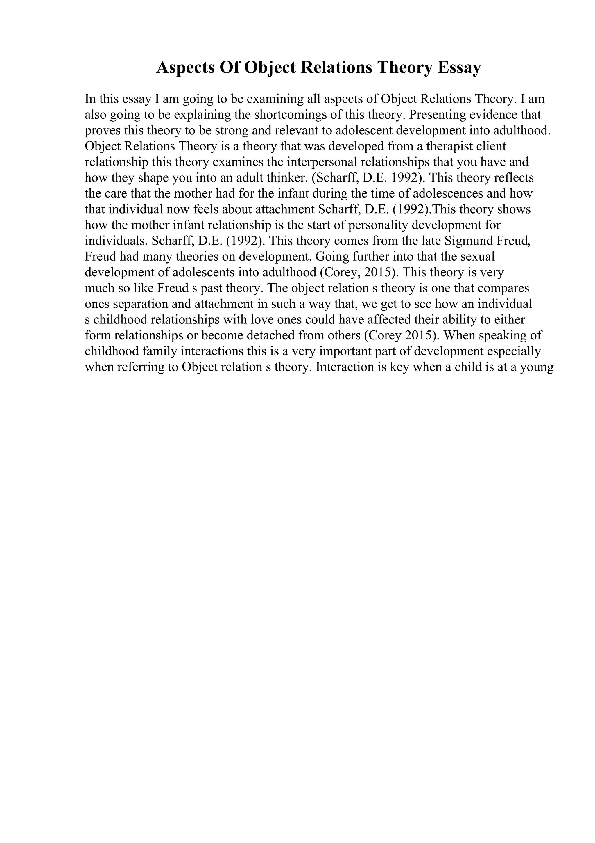 Aspects Of Object Relations Theory Essay
In this essay I am going to be examining all aspects of Object Relations Theory. I am
also going to be explaining the shortcomings of this theory. Presenting evidence that
proves this theory to be strong and relevant to adolescent development into adulthood.
Object Relations Theory is a theory that was developed from a therapist client
relationship this theory examines the interpersonal relationships that you have and
how they shape you into an adult thinker. (Scharff, D.E. 1992). This theory reflects
the care that the mother had for the infant during the time of adolescences and how
that individual now feels about attachment Scharff, D.E. (1992).This theory shows
how the mother infant relationship is the start of personality development for
individuals. Scharff, D.E. (1992). This theory comes from the late Sigmund Freud,
Freud had many theories on development. Going further into that the sexual
development of adolescents into adulthood (Corey, 2015). This theory is very
much so like Freud s past theory. The object relation s theory is one that compares
ones separation and attachment in such a way that, we get to see how an individual
s childhood relationships with love ones could have affected their ability to either
form relationships or become detached from others (Corey 2015). When speaking of
childhood family interactions this is a very important part of development especially
when referring to Object relation s theory. Interaction is key when a child is at a young
 