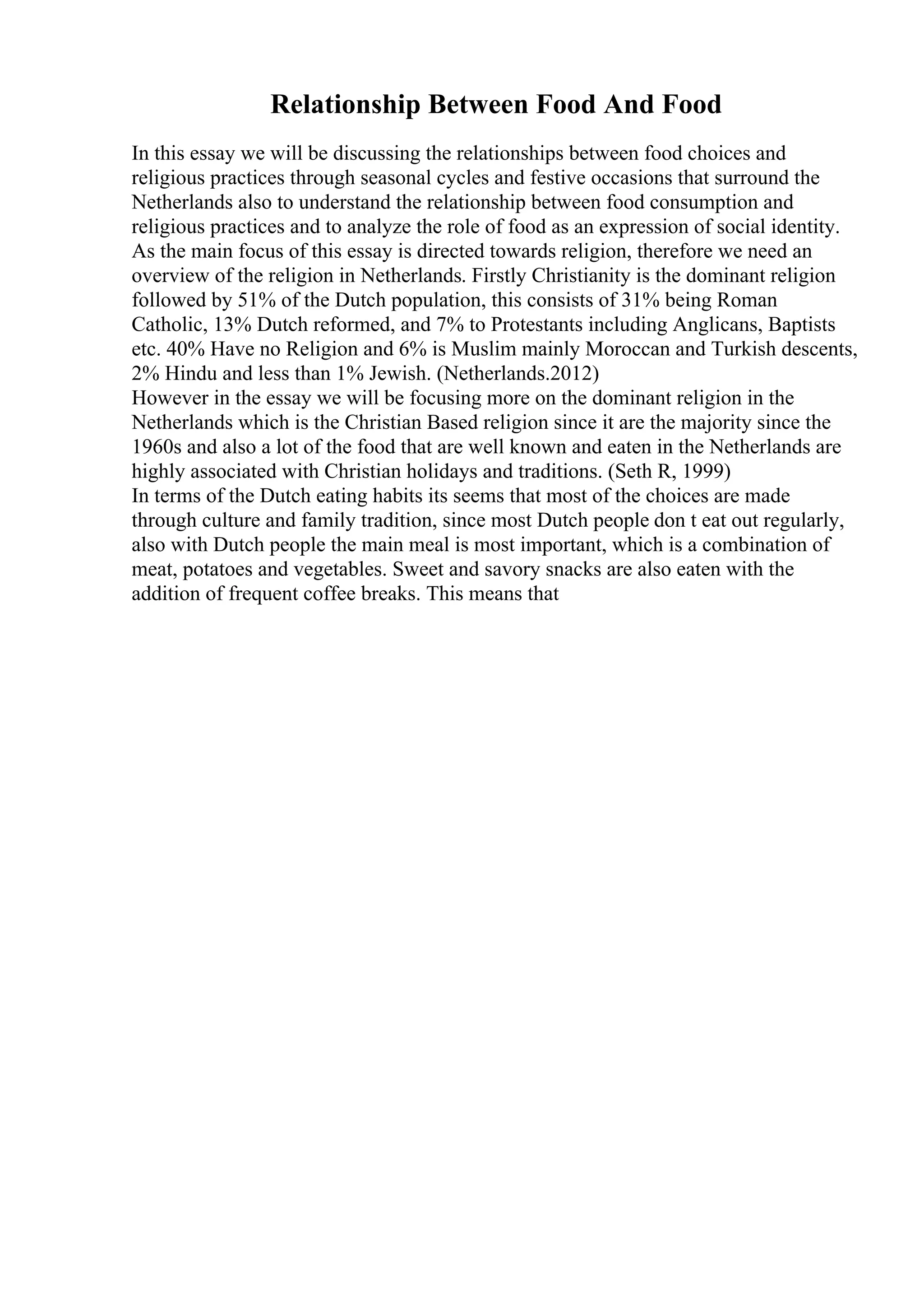 Relationship Between Food And Food
In this essay we will be discussing the relationships between food choices and
religious practices through seasonal cycles and festive occasions that surround the
Netherlands also to understand the relationship between food consumption and
religious practices and to analyze the role of food as an expression of social identity.
As the main focus of this essay is directed towards religion, therefore we need an
overview of the religion in Netherlands. Firstly Christianity is the dominant religion
followed by 51% of the Dutch population, this consists of 31% being Roman
Catholic, 13% Dutch reformed, and 7% to Protestants including Anglicans, Baptists
etc. 40% Have no Religion and 6% is Muslim mainly Moroccan and Turkish descents,
2% Hindu and less than 1% Jewish. (Netherlands.2012)
However in the essay we will be focusing more on the dominant religion in the
Netherlands which is the Christian Based religion since it are the majority since the
1960s and also a lot of the food that are well known and eaten in the Netherlands are
highly associated with Christian holidays and traditions. (Seth R, 1999)
In terms of the Dutch eating habits its seems that most of the choices are made
through culture and family tradition, since most Dutch people don t eat out regularly,
also with Dutch people the main meal is most important, which is a combination of
meat, potatoes and vegetables. Sweet and savory snacks are also eaten with the
addition of frequent coffee breaks. This means that
 