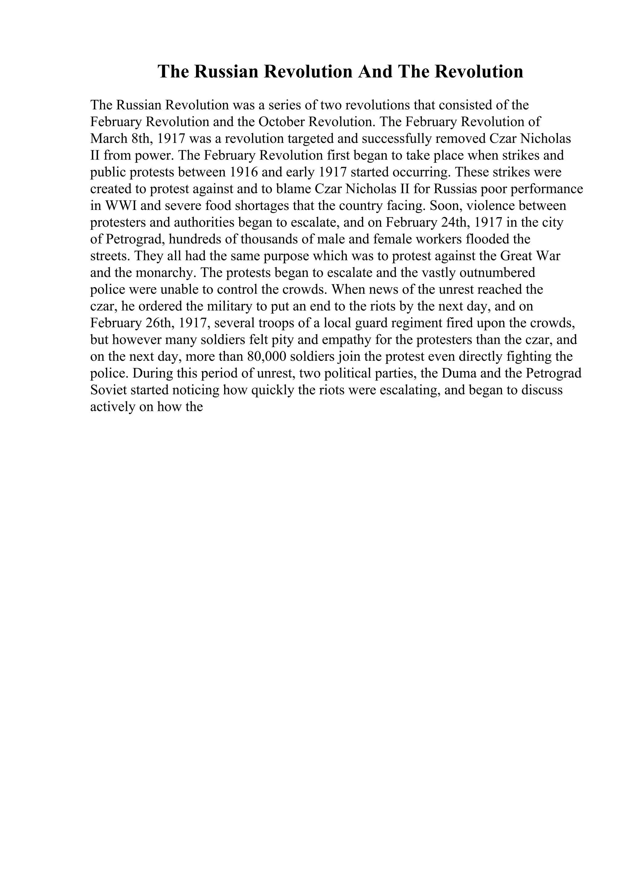 The Russian Revolution And The Revolution
The Russian Revolution was a series of two revolutions that consisted of the
February Revolution and the October Revolution. The February Revolution of
March 8th, 1917 was a revolution targeted and successfully removed Czar Nicholas
II from power. The February Revolution first began to take place when strikes and
public protests between 1916 and early 1917 started occurring. These strikes were
created to protest against and to blame Czar Nicholas II for Russias poor performance
in WWI and severe food shortages that the country facing. Soon, violence between
protesters and authorities began to escalate, and on February 24th, 1917 in the city
of Petrograd, hundreds of thousands of male and female workers flooded the
streets. They all had the same purpose which was to protest against the Great War
and the monarchy. The protests began to escalate and the vastly outnumbered
police were unable to control the crowds. When news of the unrest reached the
czar, he ordered the military to put an end to the riots by the next day, and on
February 26th, 1917, several troops of a local guard regiment fired upon the crowds,
but however many soldiers felt pity and empathy for the protesters than the czar, and
on the next day, more than 80,000 soldiers join the protest even directly fighting the
police. During this period of unrest, two political parties, the Duma and the Petrograd
Soviet started noticing how quickly the riots were escalating, and began to discuss
actively on how the
 