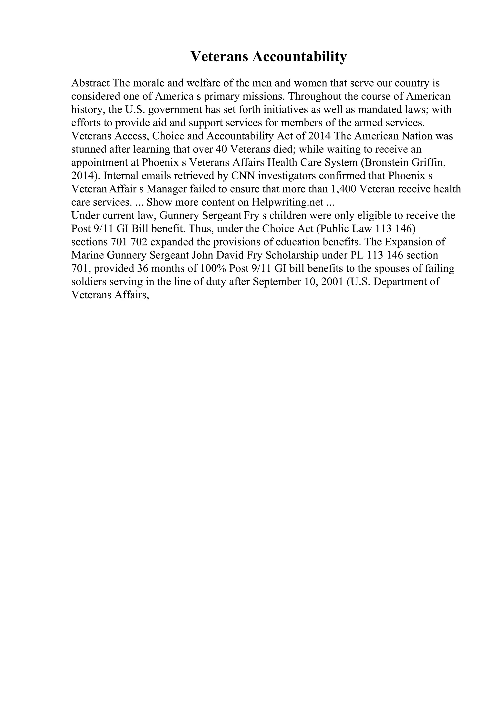 Veterans Accountability
Abstract The morale and welfare of the men and women that serve our country is
considered one of America s primary missions. Throughout the course of American
history, the U.S. government has set forth initiatives as well as mandated laws; with
efforts to provide aid and support services for members of the armed services.
Veterans Access, Choice and Accountability Act of 2014 The American Nation was
stunned after learning that over 40 Veterans died; while waiting to receive an
appointment at Phoenix s Veterans Affairs Health Care System (Bronstein Griffin,
2014). Internal emails retrieved by CNN investigators confirmed that Phoenix s
VeteranAffair s Manager failed to ensure that more than 1,400 Veteran receive health
care services. ... Show more content on Helpwriting.net ...
Under current law, Gunnery Sergeant Fry s children were only eligible to receive the
Post 9/11 GI Bill benefit. Thus, under the Choice Act (Public Law 113 146)
sections 701 702 expanded the provisions of education benefits. The Expansion of
Marine Gunnery Sergeant John David Fry Scholarship under PL 113 146 section
701, provided 36 months of 100% Post 9/11 GI bill benefits to the spouses of failing
soldiers serving in the line of duty after September 10, 2001 (U.S. Department of
Veterans Affairs,
 