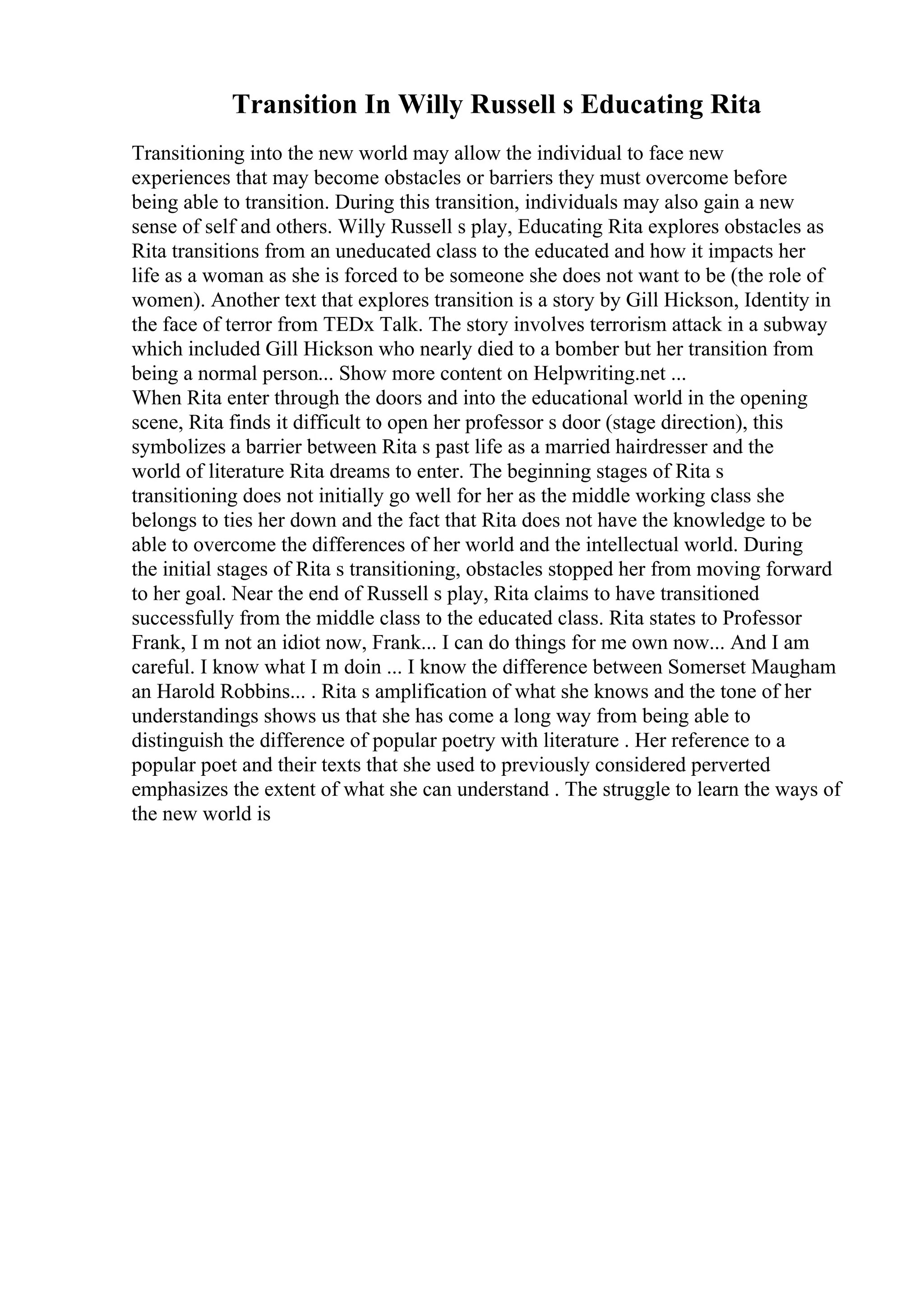 Transition In Willy Russell s Educating Rita
Transitioning into the new world may allow the individual to face new
experiences that may become obstacles or barriers they must overcome before
being able to transition. During this transition, individuals may also gain a new
sense of self and others. Willy Russell s play, Educating Rita explores obstacles as
Rita transitions from an uneducated class to the educated and how it impacts her
life as a woman as she is forced to be someone she does not want to be (the role of
women). Another text that explores transition is a story by Gill Hickson, Identity in
the face of terror from TEDx Talk. The story involves terrorism attack in a subway
which included Gill Hickson who nearly died to a bomber but her transition from
being a normal person... Show more content on Helpwriting.net ...
When Rita enter through the doors and into the educational world in the opening
scene, Rita finds it difficult to open her professor s door (stage direction), this
symbolizes a barrier between Rita s past life as a married hairdresser and the
world of literature Rita dreams to enter. The beginning stages of Rita s
transitioning does not initially go well for her as the middle working class she
belongs to ties her down and the fact that Rita does not have the knowledge to be
able to overcome the differences of her world and the intellectual world. During
the initial stages of Rita s transitioning, obstacles stopped her from moving forward
to her goal. Near the end of Russell s play, Rita claims to have transitioned
successfully from the middle class to the educated class. Rita states to Professor
Frank, I m not an idiot now, Frank... I can do things for me own now... And I am
careful. I know what I m doin ... I know the difference between Somerset Maugham
an Harold Robbins... . Rita s amplification of what she knows and the tone of her
understandings shows us that she has come a long way from being able to
distinguish the difference of popular poetry with literature . Her reference to a
popular poet and their texts that she used to previously considered perverted
emphasizes the extent of what she can understand . The struggle to learn the ways of
the new world is
 