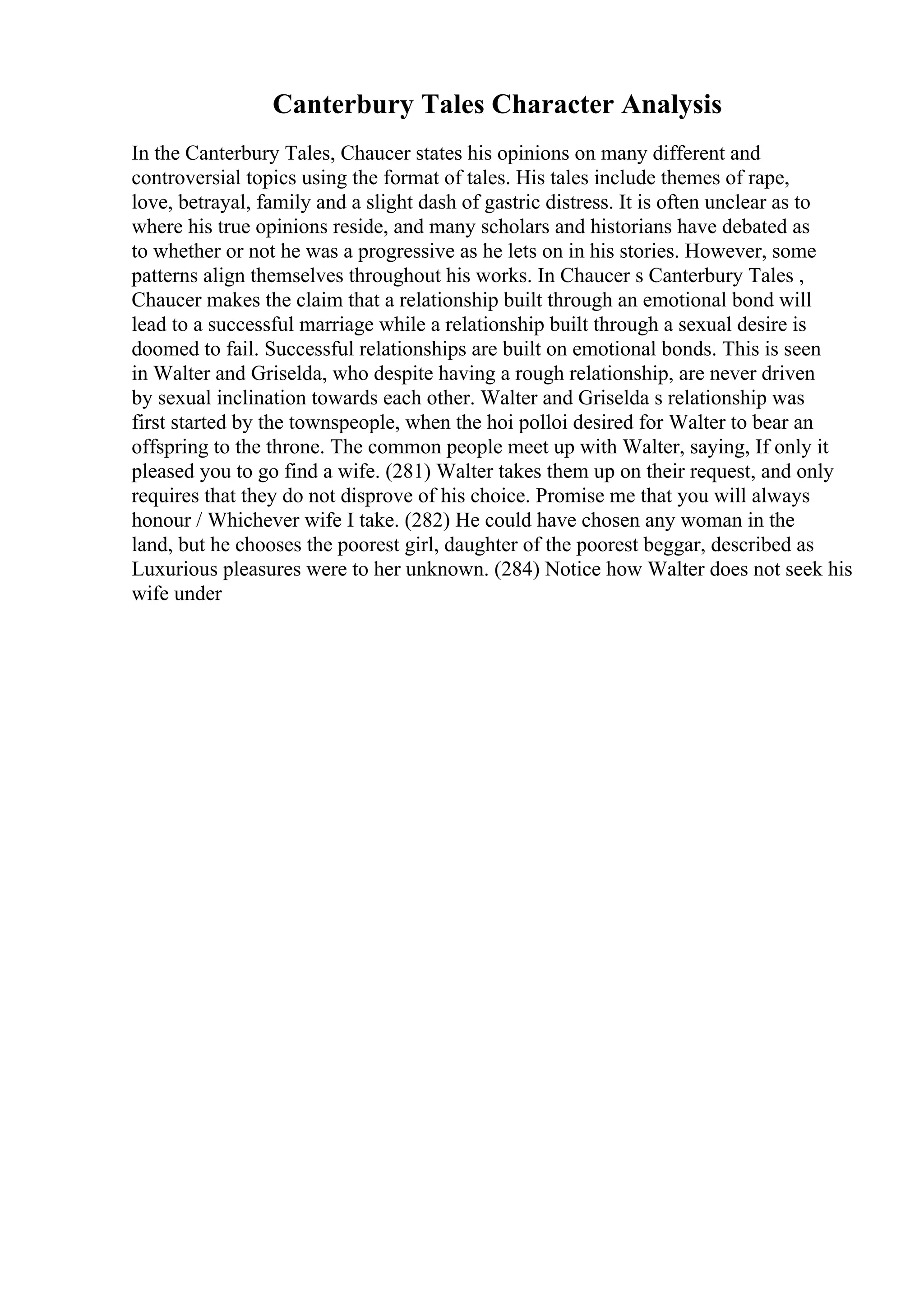 Canterbury Tales Character Analysis
In the Canterbury Tales, Chaucer states his opinions on many different and
controversial topics using the format of tales. His tales include themes of rape,
love, betrayal, family and a slight dash of gastric distress. It is often unclear as to
where his true opinions reside, and many scholars and historians have debated as
to whether or not he was a progressive as he lets on in his stories. However, some
patterns align themselves throughout his works. In Chaucer s Canterbury Tales ,
Chaucer makes the claim that a relationship built through an emotional bond will
lead to a successful marriage while a relationship built through a sexual desire is
doomed to fail. Successful relationships are built on emotional bonds. This is seen
in Walter and Griselda, who despite having a rough relationship, are never driven
by sexual inclination towards each other. Walter and Griselda s relationship was
first started by the townspeople, when the hoi polloi desired for Walter to bear an
offspring to the throne. The common people meet up with Walter, saying, If only it
pleased you to go find a wife. (281) Walter takes them up on their request, and only
requires that they do not disprove of his choice. Promise me that you will always
honour / Whichever wife I take. (282) He could have chosen any woman in the
land, but he chooses the poorest girl, daughter of the poorest beggar, described as
Luxurious pleasures were to her unknown. (284) Notice how Walter does not seek his
wife under
 