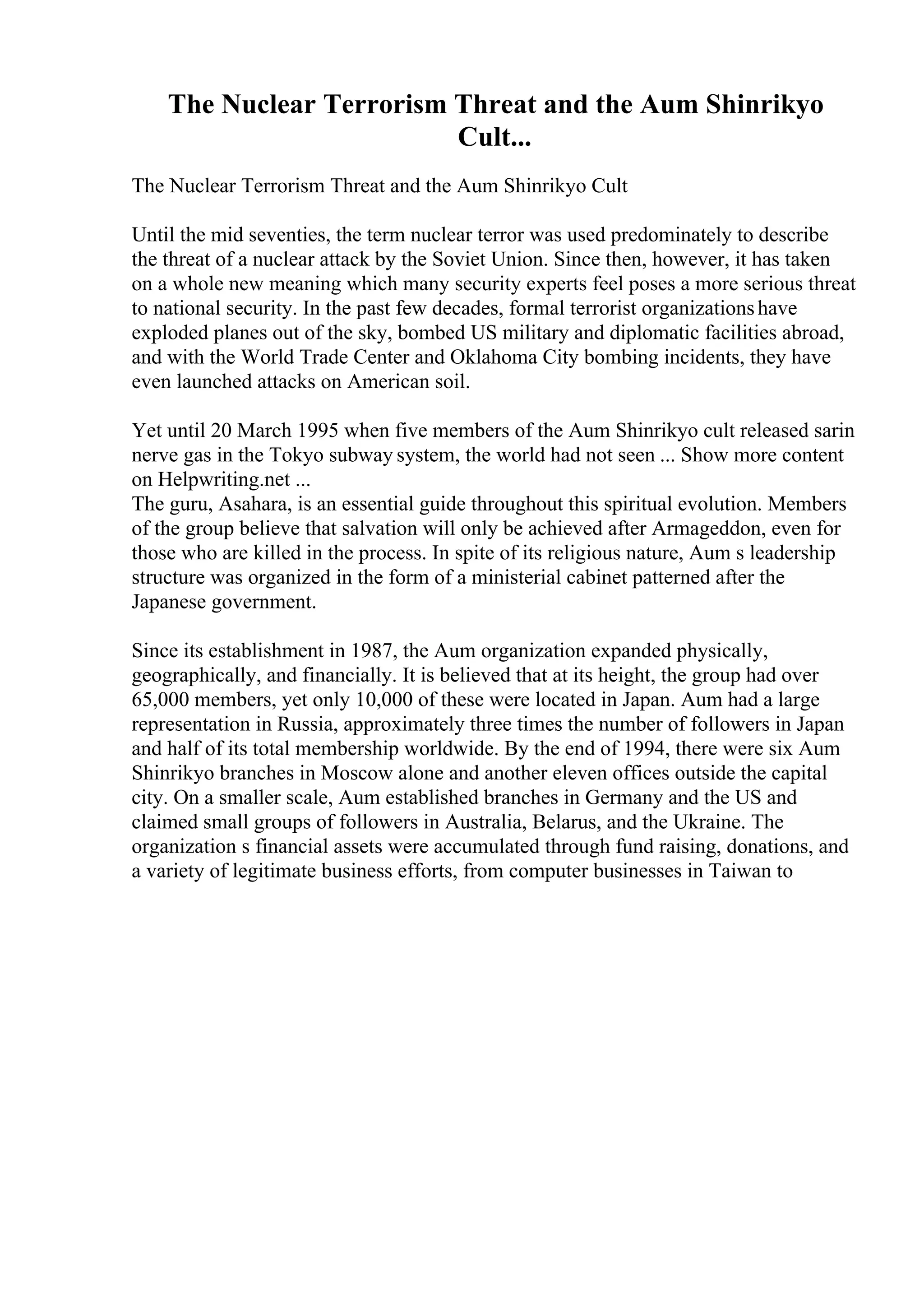 The Nuclear Terrorism Threat and the Aum Shinrikyo
Cult...
The Nuclear Terrorism Threat and the Aum Shinrikyo Cult
Until the mid seventies, the term nuclear terror was used predominately to describe
the threat of a nuclear attack by the Soviet Union. Since then, however, it has taken
on a whole new meaning which many security experts feel poses a more serious threat
to national security. In the past few decades, formal terrorist organizationshave
exploded planes out of the sky, bombed US military and diplomatic facilities abroad,
and with the World Trade Center and Oklahoma City bombing incidents, they have
even launched attacks on American soil.
Yet until 20 March 1995 when five members of the Aum Shinrikyo cult released sarin
nerve gas in the Tokyo subway system, the world had not seen ... Show more content
on Helpwriting.net ...
The guru, Asahara, is an essential guide throughout this spiritual evolution. Members
of the group believe that salvation will only be achieved after Armageddon, even for
those who are killed in the process. In spite of its religious nature, Aum s leadership
structure was organized in the form of a ministerial cabinet patterned after the
Japanese government.
Since its establishment in 1987, the Aum organization expanded physically,
geographically, and financially. It is believed that at its height, the group had over
65,000 members, yet only 10,000 of these were located in Japan. Aum had a large
representation in Russia, approximately three times the number of followers in Japan
and half of its total membership worldwide. By the end of 1994, there were six Aum
Shinrikyo branches in Moscow alone and another eleven offices outside the capital
city. On a smaller scale, Aum established branches in Germany and the US and
claimed small groups of followers in Australia, Belarus, and the Ukraine. The
organization s financial assets were accumulated through fund raising, donations, and
a variety of legitimate business efforts, from computer businesses in Taiwan to
 