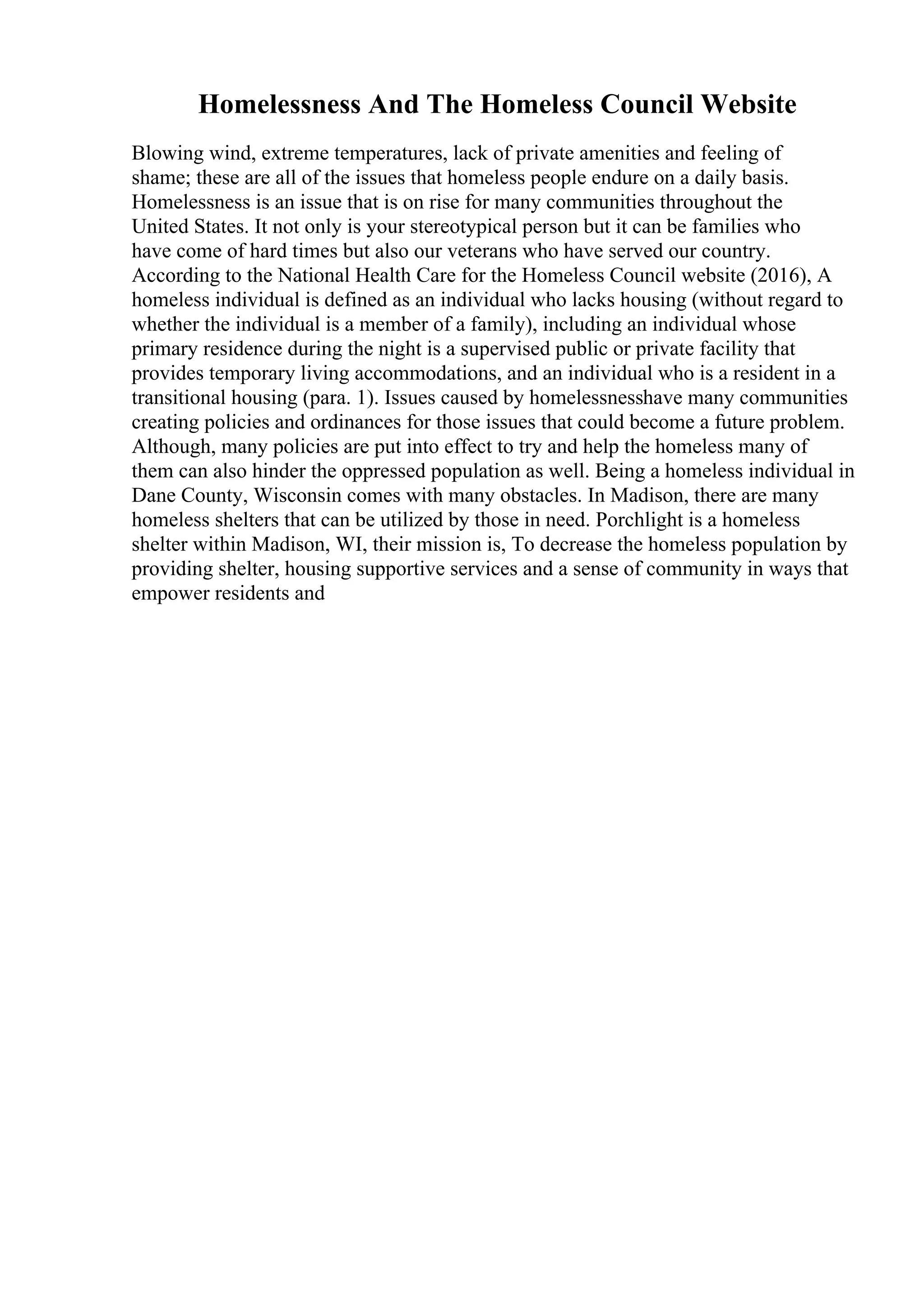 Homelessness And The Homeless Council Website
Blowing wind, extreme temperatures, lack of private amenities and feeling of
shame; these are all of the issues that homeless people endure on a daily basis.
Homelessness is an issue that is on rise for many communities throughout the
United States. It not only is your stereotypical person but it can be families who
have come of hard times but also our veterans who have served our country.
According to the National Health Care for the Homeless Council website (2016), A
homeless individual is defined as an individual who lacks housing (without regard to
whether the individual is a member of a family), including an individual whose
primary residence during the night is a supervised public or private facility that
provides temporary living accommodations, and an individual who is a resident in a
transitional housing (para. 1). Issues caused by homelessnesshave many communities
creating policies and ordinances for those issues that could become a future problem.
Although, many policies are put into effect to try and help the homeless many of
them can also hinder the oppressed population as well. Being a homeless individual in
Dane County, Wisconsin comes with many obstacles. In Madison, there are many
homeless shelters that can be utilized by those in need. Porchlight is a homeless
shelter within Madison, WI, their mission is, To decrease the homeless population by
providing shelter, housing supportive services and a sense of community in ways that
empower residents and
 