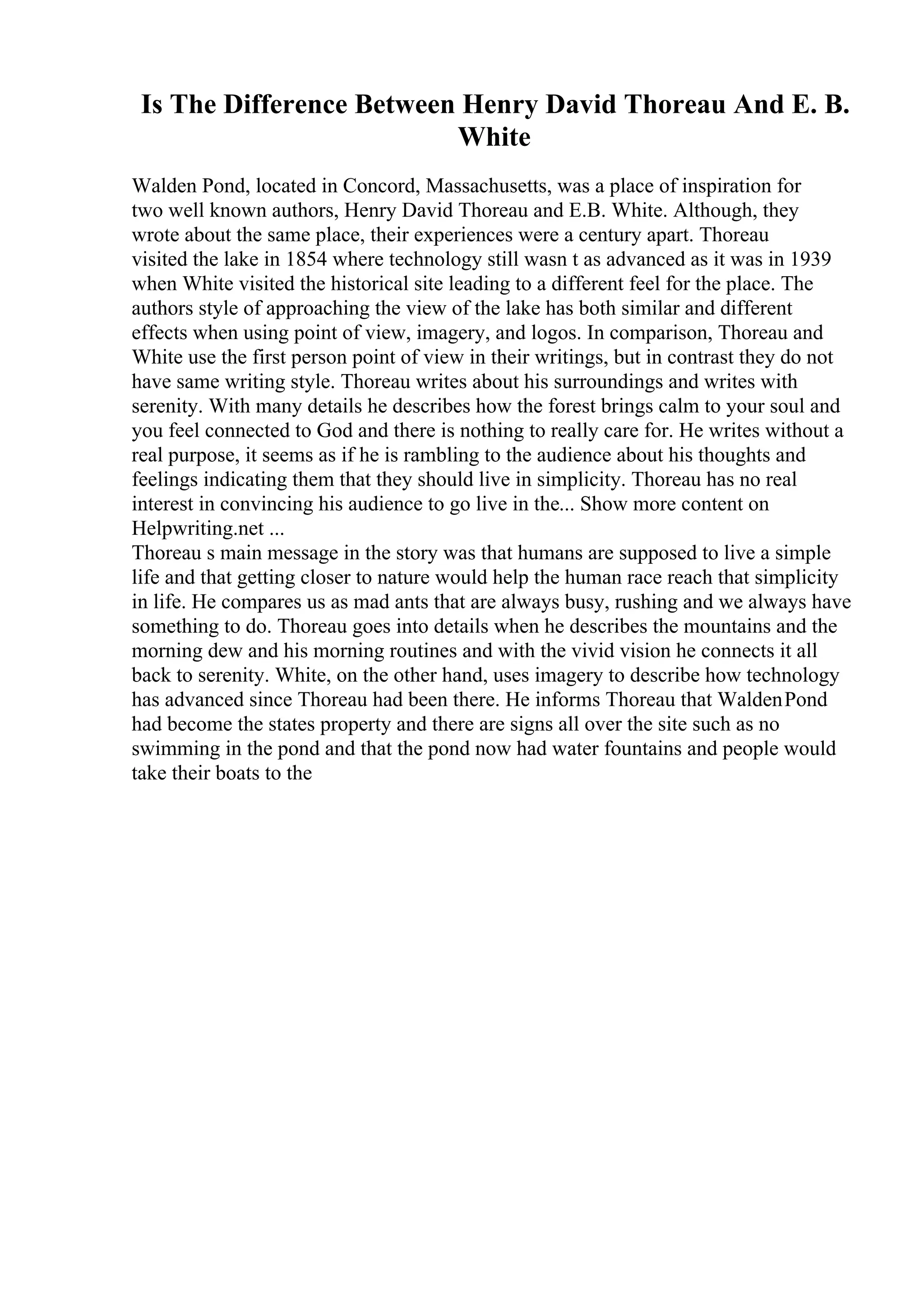 Is The Difference Between Henry David Thoreau And E. B.
White
Walden Pond, located in Concord, Massachusetts, was a place of inspiration for
two well known authors, Henry David Thoreau and E.B. White. Although, they
wrote about the same place, their experiences were a century apart. Thoreau
visited the lake in 1854 where technology still wasn t as advanced as it was in 1939
when White visited the historical site leading to a different feel for the place. The
authors style of approaching the view of the lake has both similar and different
effects when using point of view, imagery, and logos. In comparison, Thoreau and
White use the first person point of view in their writings, but in contrast they do not
have same writing style. Thoreau writes about his surroundings and writes with
serenity. With many details he describes how the forest brings calm to your soul and
you feel connected to God and there is nothing to really care for. He writes without a
real purpose, it seems as if he is rambling to the audience about his thoughts and
feelings indicating them that they should live in simplicity. Thoreau has no real
interest in convincing his audience to go live in the... Show more content on
Helpwriting.net ...
Thoreau s main message in the story was that humans are supposed to live a simple
life and that getting closer to nature would help the human race reach that simplicity
in life. He compares us as mad ants that are always busy, rushing and we always have
something to do. Thoreau goes into details when he describes the mountains and the
morning dew and his morning routines and with the vivid vision he connects it all
back to serenity. White, on the other hand, uses imagery to describe how technology
has advanced since Thoreau had been there. He informs Thoreau that WaldenPond
had become the states property and there are signs all over the site such as no
swimming in the pond and that the pond now had water fountains and people would
take their boats to the
 
