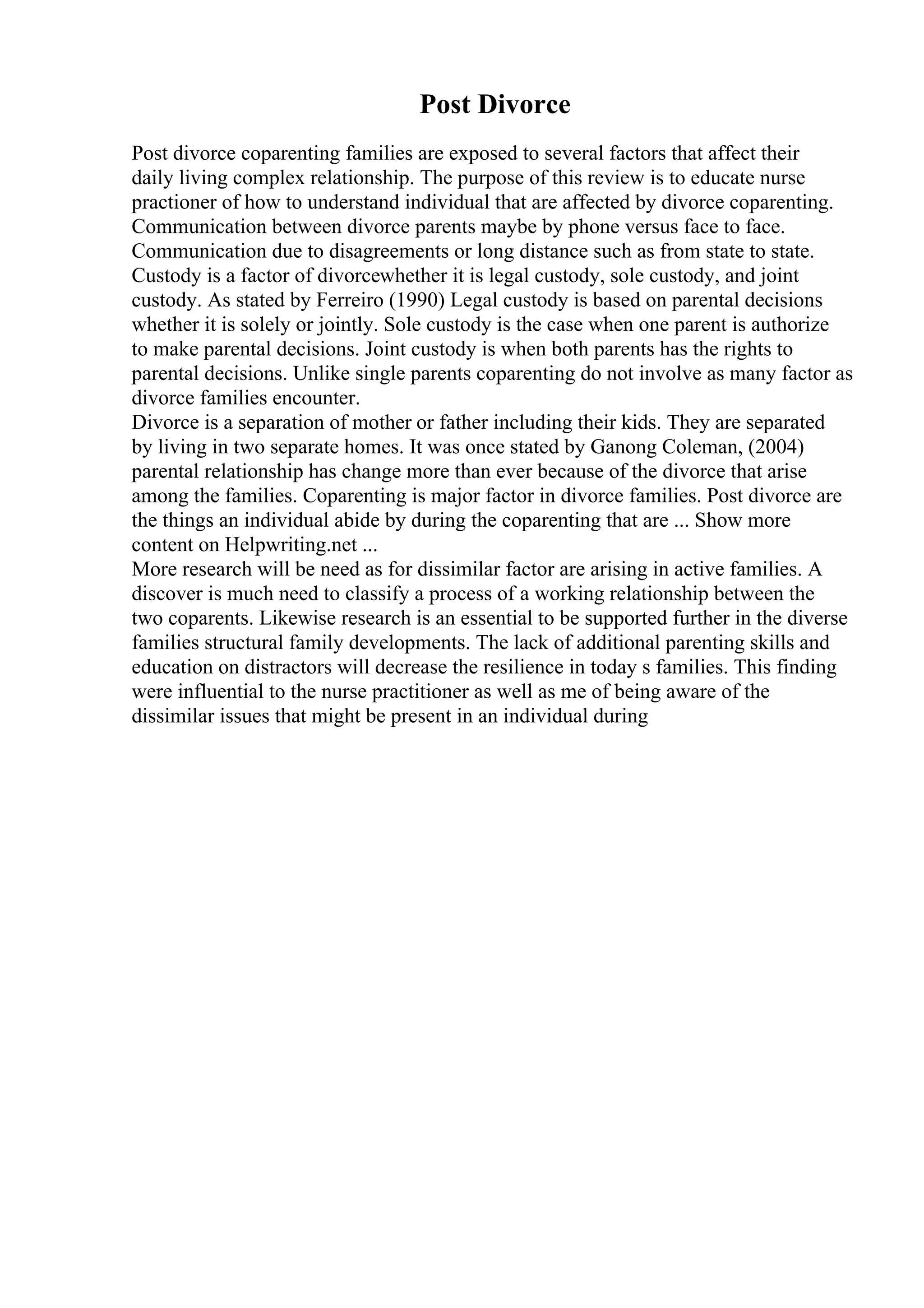 Post Divorce
Post divorce coparenting families are exposed to several factors that affect their
daily living complex relationship. The purpose of this review is to educate nurse
practioner of how to understand individual that are affected by divorce coparenting.
Communication between divorce parents maybe by phone versus face to face.
Communication due to disagreements or long distance such as from state to state.
Custody is a factor of divorcewhether it is legal custody, sole custody, and joint
custody. As stated by Ferreiro (1990) Legal custody is based on parental decisions
whether it is solely or jointly. Sole custody is the case when one parent is authorize
to make parental decisions. Joint custody is when both parents has the rights to
parental decisions. Unlike single parents coparenting do not involve as many factor as
divorce families encounter.
Divorce is a separation of mother or father including their kids. They are separated
by living in two separate homes. It was once stated by Ganong Coleman, (2004)
parental relationship has change more than ever because of the divorce that arise
among the families. Coparenting is major factor in divorce families. Post divorce are
the things an individual abide by during the coparenting that are ... Show more
content on Helpwriting.net ...
More research will be need as for dissimilar factor are arising in active families. A
discover is much need to classify a process of a working relationship between the
two coparents. Likewise research is an essential to be supported further in the diverse
families structural family developments. The lack of additional parenting skills and
education on distractors will decrease the resilience in today s families. This finding
were influential to the nurse practitioner as well as me of being aware of the
dissimilar issues that might be present in an individual during
 