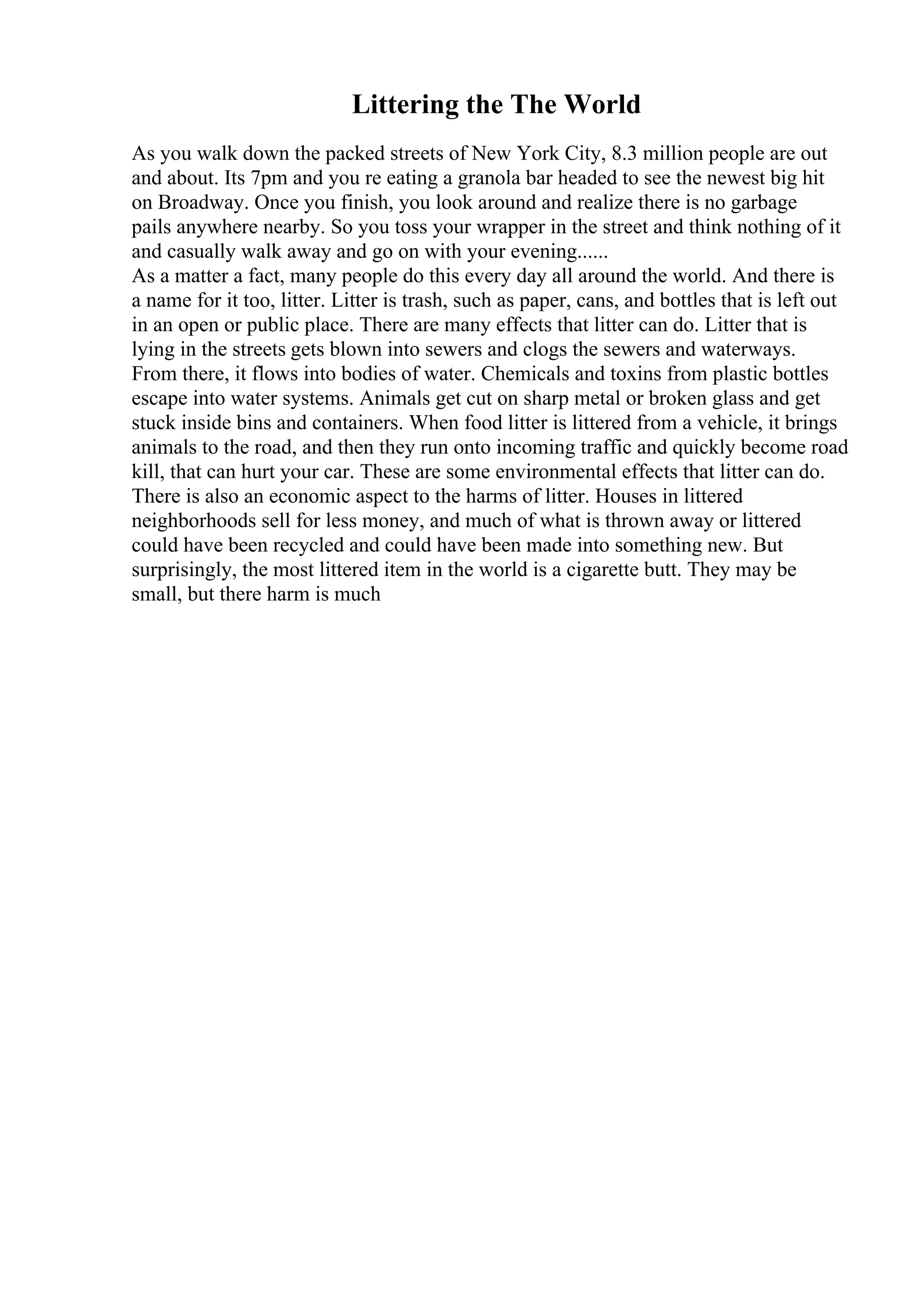Littering the The World
As you walk down the packed streets of New York City, 8.3 million people are out
and about. Its 7pm and you re eating a granola bar headed to see the newest big hit
on Broadway. Once you finish, you look around and realize there is no garbage
pails anywhere nearby. So you toss your wrapper in the street and think nothing of it
and casually walk away and go on with your evening......
As a matter a fact, many people do this every day all around the world. And there is
a name for it too, litter. Litter is trash, such as paper, cans, and bottles that is left out
in an open or public place. There are many effects that litter can do. Litter that is
lying in the streets gets blown into sewers and clogs the sewers and waterways.
From there, it flows into bodies of water. Chemicals and toxins from plastic bottles
escape into water systems. Animals get cut on sharp metal or broken glass and get
stuck inside bins and containers. When food litter is littered from a vehicle, it brings
animals to the road, and then they run onto incoming traffic and quickly become road
kill, that can hurt your car. These are some environmental effects that litter can do.
There is also an economic aspect to the harms of litter. Houses in littered
neighborhoods sell for less money, and much of what is thrown away or littered
could have been recycled and could have been made into something new. But
surprisingly, the most littered item in the world is a cigarette butt. They may be
small, but there harm is much
 