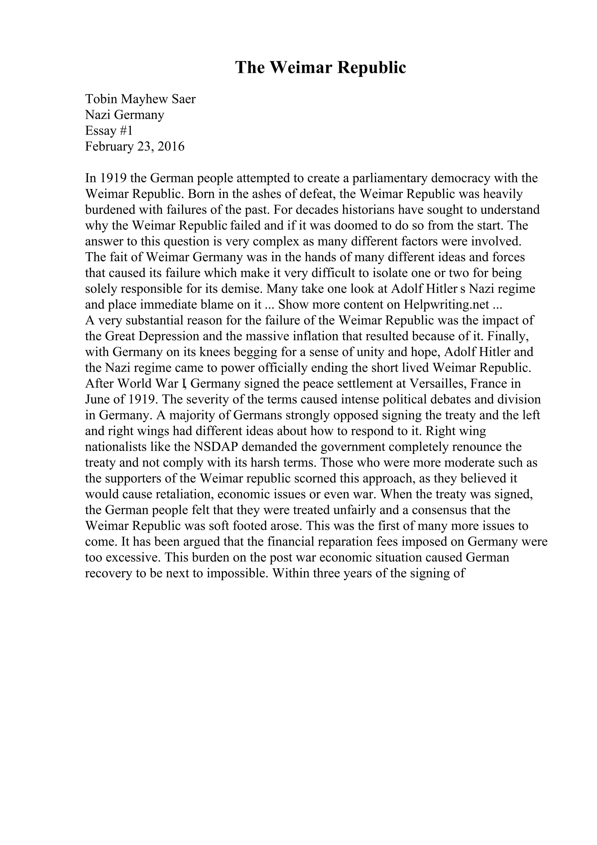 The Weimar Republic
Tobin Mayhew Saer
Nazi Germany
Essay #1
February 23, 2016
In 1919 the German people attempted to create a parliamentary democracy with the
Weimar Republic. Born in the ashes of defeat, the Weimar Republic was heavily
burdened with failures of the past. For decades historians have sought to understand
why the Weimar Republic failed and if it was doomed to do so from the start. The
answer to this question is very complex as many different factors were involved.
The fait of Weimar Germany was in the hands of many different ideas and forces
that caused its failure which make it very difficult to isolate one or two for being
solely responsible for its demise. Many take one look at Adolf Hitler s Nazi regime
and place immediate blame on it ... Show more content on Helpwriting.net ...
A very substantial reason for the failure of the Weimar Republic was the impact of
the Great Depression and the massive inflation that resulted because of it. Finally,
with Germany on its knees begging for a sense of unity and hope, Adolf Hitler and
the Nazi regime came to power officially ending the short lived Weimar Republic.
After World War I, Germany signed the peace settlement at Versailles, France in
June of 1919. The severity of the terms caused intense political debates and division
in Germany. A majority of Germans strongly opposed signing the treaty and the left
and right wings had different ideas about how to respond to it. Right wing
nationalists like the NSDAP demanded the government completely renounce the
treaty and not comply with its harsh terms. Those who were more moderate such as
the supporters of the Weimar republic scorned this approach, as they believed it
would cause retaliation, economic issues or even war. When the treaty was signed,
the German people felt that they were treated unfairly and a consensus that the
Weimar Republic was soft footed arose. This was the first of many more issues to
come. It has been argued that the financial reparation fees imposed on Germany were
too excessive. This burden on the post war economic situation caused German
recovery to be next to impossible. Within three years of the signing of
 
